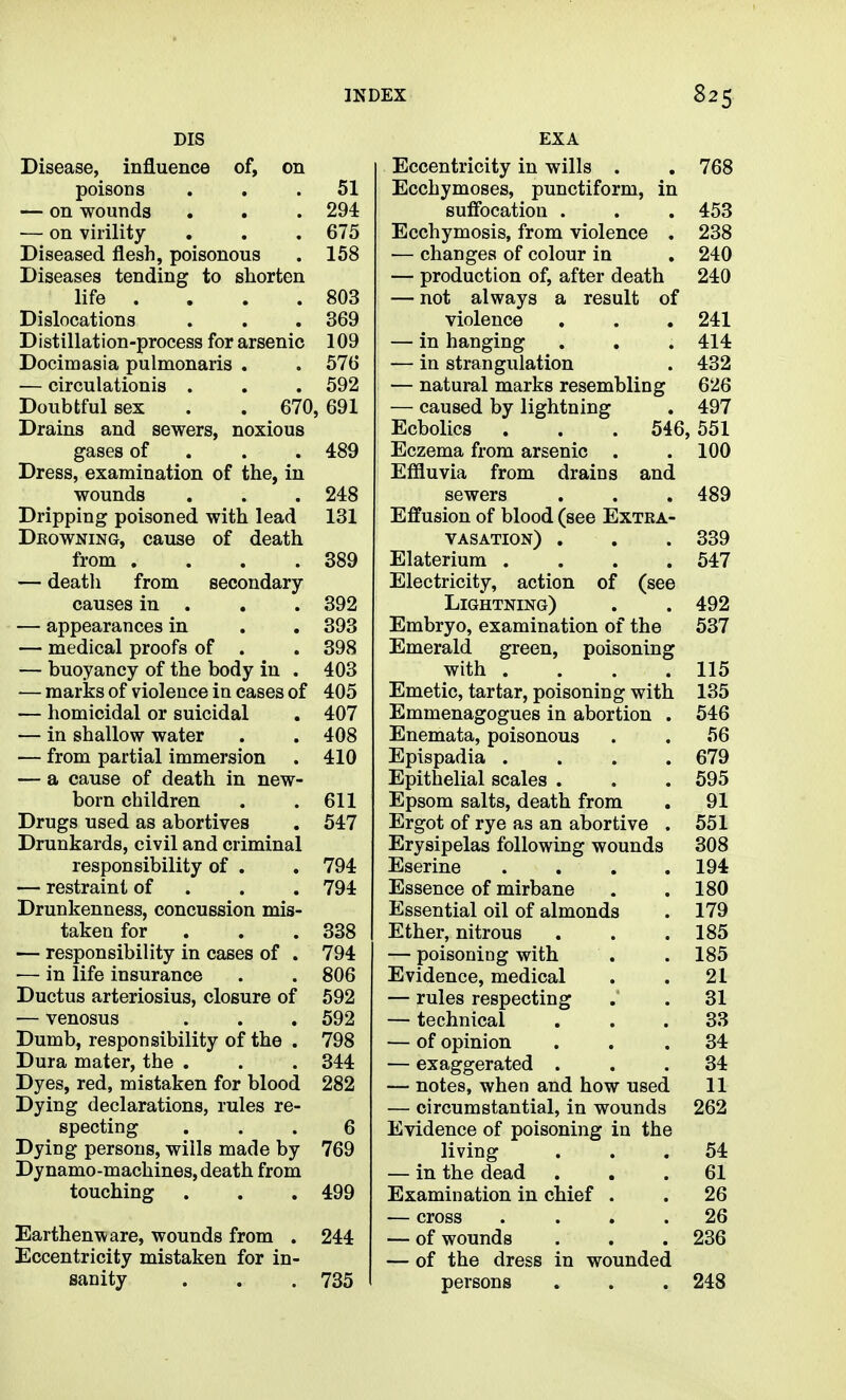 DIS Disease, influence of, on poisons ... 51 — on wounds . . . 294 — on virility . . , 675 Diseased flesh, poisonous . 158 Diseases tending to shorten life . . . .803 Dislocations . . , 369 Distillation-process for arsenic 109 Docimasia pulmonaris . . 576 — circulationis . . . 592 Doubtful sex . . 670,691 Drains and sewers, noxious gases of . . . 489 Dress, examination of the, in wounds . . . 248 Dripping poisoned with lead 131 Dkowning, cause of death from . . . .389 — death from secondary- causes in . , . 392 — appearances in . . 393 — medical proofs of . . 398 — buoyancy of the body in . 403 — marks of violence in cases of 405 — homicidal or suicidal . 407 — in shallow water . . 408 — from partial immersion . 410 — a cause of death in new- born children . .611 Drugs used as abortives . 547 Drunkards, civil and criminal responsibility of . . 794 — restraint of . . . 794 Drunkenness, concussion mis- taken for . . . 338 — responsibility in cases of . 794 — in life insurance . . 806 Ductus arteriosius, closure of 592 — venosus . . . 592 Dumb, responsibility of the . 798 Dura mater, the . . . 344 Dyes, red, mistaken for blood 282 Dying declarations, rules re- specting ... 6 Dying persons, wills made by 769 Dynamo-machines, death from touching . . . 499 Earthenware, wounds from . 244 Eccentricity mistaken for in- sanity . . . 735 EXA Eccentricity in wills . , 768 Ecchymoses, punctiform, in sufibcation . . . 453 Ecchymosis, from violence . 238 — changes of colour in . 240 — production of, after death 240 — not always a result of violence . . , 241 — in hanging . , . 414 — in strangulation . 432 — natural marks resembling 626 — caused by lightning . 497 Ecbolics . . . 546, 551 Eczema from arsenic . . 100 Effluvia from drains and sewers . . , 489 Effusion of blood (see Extra- vasation) . . . 339 Elateriura .... 547 Electricity, action of (see Lightning) . . 492 Embryo, examination of the 537 Emerald green, poisoning with . . . .115 Emetic, tartar, poisoning with 135 Emmenagogues in abortion . 546 Enemata, poisonous . . 56 Epispadia . . . .679 Epithelial scales . . . 595 Epsom salts, death from . 91 Ergot of rye as an abortive . 551 Erysipelas following wounds 308 Eserine . . . .194 Essence of mirbane . .180 Essential oil of almonds . 179 Ether, nitrous . . .185 — poisoning with . . 185 Evidence, medical . . 21 — rules respecting . . 31 — technical ... 33 — of opinion ... 34 — exaggerated ... 34 — notes, when and how used 11 — circumstantial, in wounds 262 Evidence of poisoning in the living ... 54 — in the dead ... 61 Examination in chief . . 26 — cross .... 26 — of wounds . . . 236 — of the dress in wounded persons . . . 248