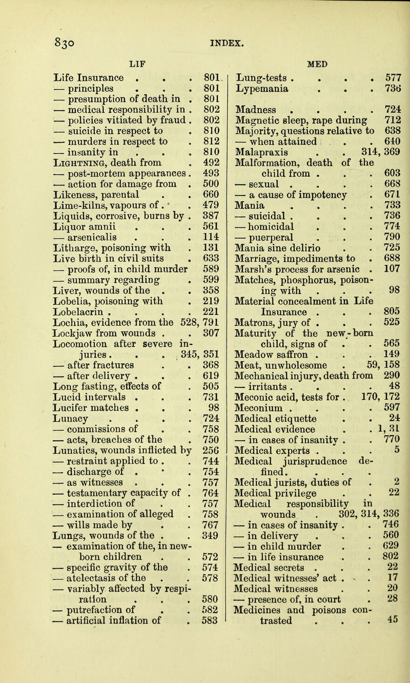 LIP Life Insurance . , . 801. — principles . . .801 — presumption of death in . 801 — medical responsibility in . 802 — policies vitiated by fraud . 802 — suicide in respect to . 810 — murders in respect to . 812 — insanity in . . .810 Lightning, death from . 492 — post-mortem appearances. 493 — action for damage from . 500 Likeness, parental . . 660 Lime-kilns, vapours of. • . 479 Liquids, corrosive, burns by . 387 Liquor amnii . . . 561 — arsenicalis . . . 114 Litharge, poisoning with . 131 Live birth in civil suits , 633 — proofs of, in child murder 589 — summary regarding . 599 Liver, wounds of the . . 358 Lobelia, poisoning with . 219 Lobelacrin . . . .221 Lochia, evidence from the 528, 791 Lockjaw from wounds . . 307 Locomotion after severe in- juries . . . . 345, 351 — after fractures . . 368 — after delivery . . .619 Long fasting, etfects of . 505 Lucid intervals . . . 731 Lucifer matches ... 98 Lunacy .... 724 — commissions of . . 758 — acts, breaches of the . 750 Lunatics, wounds inflicted by 256 — restraint applied to . . 744 — discharge of . • . 754 — as witnesses . . .757 — testamentary capacity of . 764 — interdiction of . . 757 — examination of alleged . 758 — wills made by . . 767 Lungs, wounds of the . . 349 — examination of the, in new- born children . . 572 — specific gravity of the . 574 — atelectasis of the . . 578 — variably affected by respi- ration . . .580 — putrefaction of . . 582 — artificial inflation of . 583 MED Lung-tests .... 577 Lypemania . . . 736 Madness . . . .724 Magnetic sleep, rape during 712 Majority, questions relative to 638 — when attained . . 640 Malapraxis . . 314,369 Malformation, death of the child from . . .603 — sexual .... 668 — a cause of impotency . 671 Mania , . . .733 — suicidal .... 736 — homicidal ... 774 — puerperal . . . 790 Mania sine delirio . . 725 Marriage, impediments to . 688 Marsh's process for arsenic . 107 Matches, phosphorus, poison- ing with ... 98 Material concealment in Life Insurance . . . 805 Matrons, jury of . . . 525 Maturity of the new-bom child, signs of . . 565 Meadow saffron . . . 149 Meat, unwholesome . 59, 158 Mechanical inj ury, death from 290 — irritants .... 48 Meconic acid, tests for . 170, 172 Meconium .... 597 Medical etiquette . . 24 Medical evidence . . 1,31 — in cases of insanity . . 770 Medical experts ... 5 Medical jurisprudence de- fined. Medical jurists, duties of . 2 Medical privilege . . 22 Medical responsibility in wounds . 302, 314, 336 — in cases of insanity . . 746 — in delivery . . . 560 — in child murder . . 629 — in life insurance . . 802 Medical secrets ... 22 Medical witnesses' act . ~ . 17 Medical witnesses . . 20 — presence of, in court . 28 Medicines and poisons con- trasted ... 45