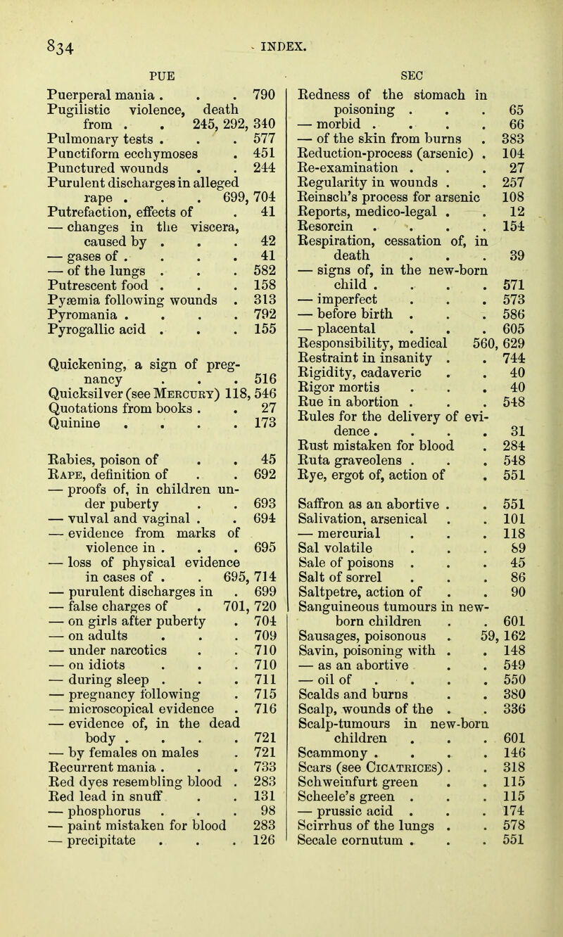 PUE Puerperal mania . . . 790 Pugilistic violence, death from . . 245,292,340 Pulmonary tests . . . 577 Punctiform ecchymoses . 451 Punctured wounds . . 244 Purulent discharges in alleged rape . . . 699,704 Putrefaction, effects of . 41 — changes in the viscera, caused by . . .42 — gases of . . . .41 — of the lungs . . . 582 Putrescent food . . . 158 Pyaemia following wounds . 313 Pyromania .... 792 Pyrogallic acid . . .155 Quickening, a sign of preg- nancy . . . 516 Quicksilver (see Mercury) 118,546 Quotations from books . . 27 Quinine . . . .173 Eabies, poison of . . 45 Eape, definition of . . 692 — proofs of, in children un- der puberty . . 693 — vulval and vaginal . . 694 — evidence from marks of violence in . . . 695 — loss of physical evidence in cases of . . 695, 714 — purulent discharges in . 699 — false charges of . 701, 720 — on girls after puberty . 704 — on adults . . . 709 — under narcotics . .710 — on idiots . . . 710 — during sleep . . .711 — pregnancy following . 715 — microscopical evidence . 716 — evidence of, in the dead body . . . .721 — by females on males . 721 Recurrent mania . . . 733 Red dyes resembling blood , 283 Red lead in snuff . . 131 — phosphorus ... 98 — paint mistaken for blood 283 — precipitate . . .126 SEC Redness of the stomach in poisoning ... 65 — morbid .... 66 — of the skin from burns . 383 Reduction-process (arsenic) . 104 Re-examination ... 27 Regularity in wounds . . 257 Reinsch's process for arsenic 108 Reports, medico-legal . . 12 Resorcin . . . .154 Respiration, cessation of, in death ... 39 — signs of, in the new-born child . . . .571 — imperfect . . .573 — before birth . . . 586 — placental . . . 605 Responsibility, medical 560, 629 Restraint in insanity . . 744 Rigidity, cadaveric . . 40 Rigor mortis ... 40 Rue in abortion . . . 548 Rules for the delivery of evi- dence .... 31 Rust mistaken for blood . 284 Ruta graveolens . . . 548 Rye, ergot of, action of .551 Saffron as an abortive . .551 Salivation, arsenical . .101 — mercurial . . . 118 Sal volatile ... 89 Sale of poisons ... 45 Salt of sorrel ... 86 Saltpetre, action of . .90 Sanguineous tumours in new- born children . . 601 Sausages, poisonous . 59, 162 Savin, poisoning with . . 148 — as an abortive . . 549 — oil of . . . . 550 Scalds and burns . . 380 Scalp, wounds of the . . 336 Scalp-tumours in new-born children . . .601 Scammony .... 146 Scars (see Cicatrices) . . 318 Schweinfurt green . .115 Scheele's green . . .115 — prussic acid . . .174 Scirrhus of the lungs . . 578 Secale cornutum . . . 551