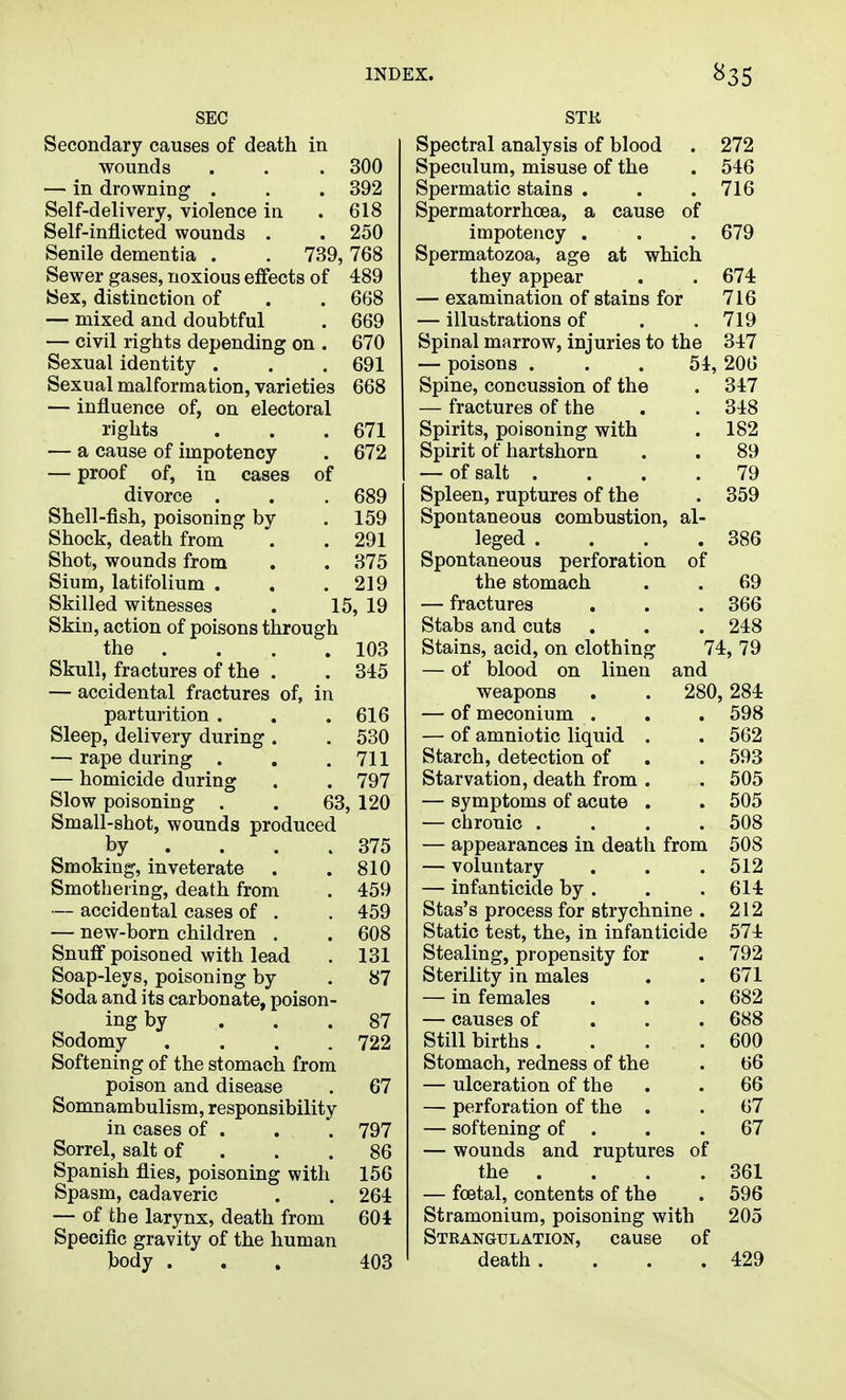 SEC Secondary causes of death in •wounds . . . 300 — in drowning . . . 392 Self-delivery, violence in . 618 Self-inflicted wounds . . 250 Senile dementia . . 739,768 Sewer gases, noxious effects of 489 Sex, distinction of . . 668 — mixed and doubtful . 669 — civil rights depending on . 670 Sexual identity . . . 691 Sexual malformation, varieties 668 — influence of, on electoral rights . . .671 — a cause of impotency . 672 — proof of, in cases of divorce . . .689 Shell-fish, poisoning by .159 Shock, death from . . 291 Shot, wounds from , . 375 Slum, latifolium . . .219 Skilled witnesses . 15, 19 Skin, action of poisons through the . . . . 103 Skull, fractures of the . . 345 — accidental fractures of, in parturition . . .616 Sleep, delivery during . . 530 — rape during . . .711 — homicide during . . 797 Slow poisoning . . 63, 120 Small-shot, wounds produced by . . . .375 Smoking, inveterate . .810 Smothering, death from . 459 — accidental cases of . . 459 — new-born children . . 608 Snuff poisoned with lead . 131 Soap-leys, poisoning by . 87 Soda and its carbonate, poison- ing by ... 87 Sodomy .... 722 Softening of the stomach from poison and disease . 67 Somnambulism, responsibility in cases of . . . 797 Sorrel, salt of . . .86 Spanish flies, poisoning with 156 Spasm, cadaveric . . 264 — of the larynx, death from 604 Specific gravity of the human body ... 403 Spectral analysis of blood . 272 Speculum, misuse of the . 546 Spermatic stains . . .716 Spermatorrhoea, a cause of impotency . . . 679 Spermatozoa, age at which they appear . .674 — examination of stains for 716 — illustrations of . .719 Spinal marrow, injuries to the 347 — poisons ... 54, 206 Spine, concussion of the . 347 — fractures of the . . 348 Spirits, poisoning with . 182 Spirit of hartshorn . . 89 — of salt .... 79 Spleen, ruptures of the . 359 Spontaneous combustion, al- leged . . . .386 Spontaneous perforation of the stomach . . 69 — fractures . . . 366 Stabs and cuts . . . 248 Stains, acid, on clothing 74, 79 — of blood on linen and weapons . . 280, 284 — of meconium . . . 598 — of amniotic liquid . . 562 Starch, detection of . . 593 Starvation, death from . .505 — symptoms of acute . . 505 — chronic .... 508 — appearances in death from 508 — voluntary . . .512 — infanticide by . . . 614 Stas's process for strychnine . 212 Static test, the, in infanticide 574 Stealing, propensity for . 792 Sterility in males . . 671 — in females . . . 682 — causes of . . . 688 Stillbirths. . . .600 Stomach, redness of the . 66 — ulceration of the . . 66 — perforation of the . . 67 — softening of . . .67 — wounds and ruptures of the . . . . 361 — foetal, contents of the . 596 Stramonium, poisoning with 205 Strangulation, cause of death . . . .429