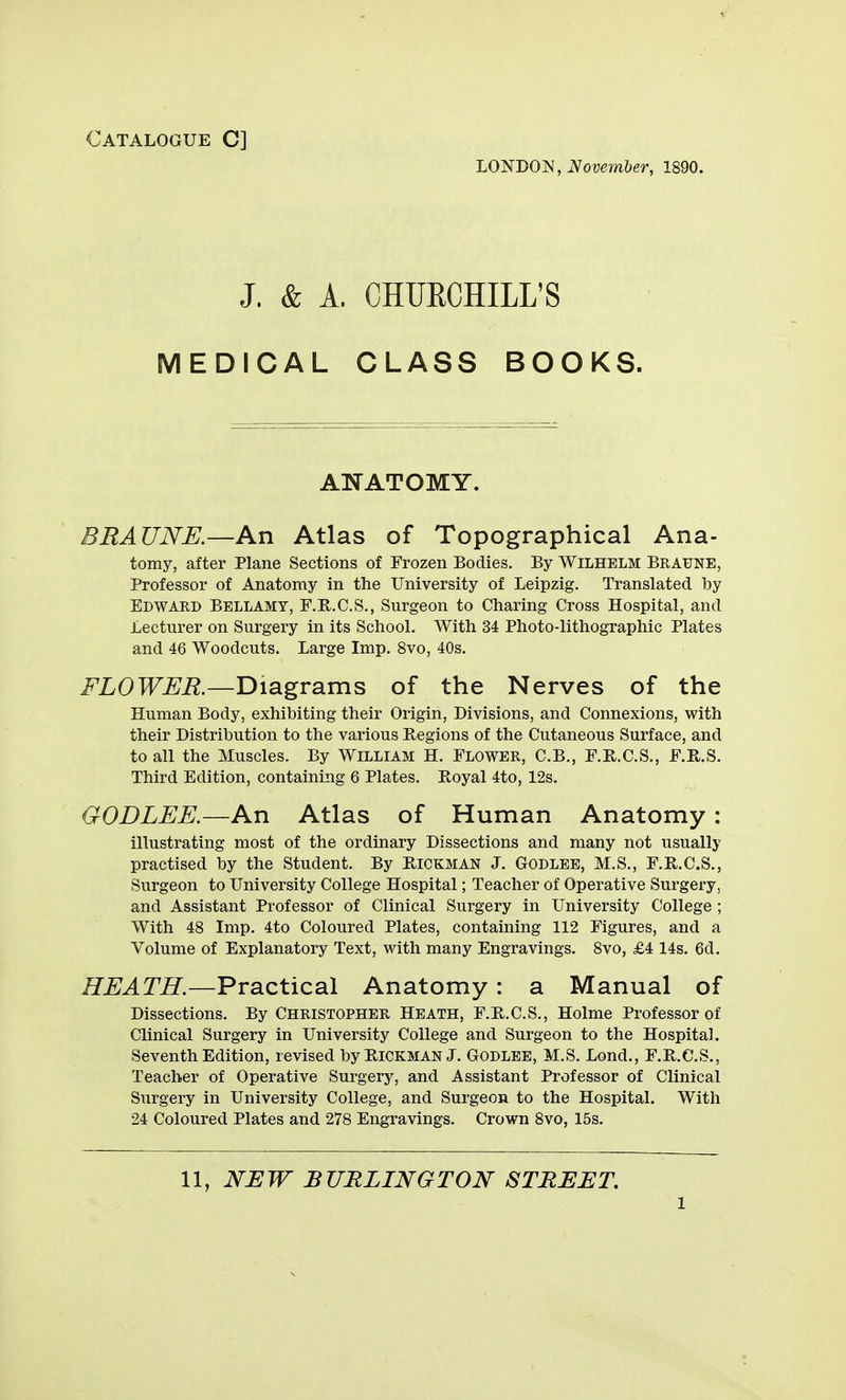 Catalogue C] 'LO'N'DOl!i, November, 1890. J. & A. CHUECHILL'S MEDICAL CLASS BOOKS. ANATOMY. BEAUNE.—An Atlas of Topographical Ana- tomy, after Plane Sections of Frozen Bodies. By Wilhelm Braune, Professor of Anatomy in the University of Leipzig. Translated by Edward Bellamy, F.E..C.S., Surgeon to Charing Cross Hospital, and Lecturer on Surgery in its School. With 34 Photo-lithographic Plates and 46 Woodcuts. Large Imp. 8vo, 40s. FLOWER.—Diagrams of the Nerves of the Human Body, exhibiting their Origin, Divisions, and Connexions, with their Distribution to the various Regions of the Cutaneous Surface, and to all the Muscles. By William H. Flower, C.B., F.KC.S., F.R.S. Third Edition, containing 6 Plates. Royal 4to, 12s. GODLEE.—An Atlas of Human Anatomy: illustrating most of the ordinary Dissections and many not usually practised by the Student. By Rickman J. Godlbe, M.S., F.R.C.S., Svirgeon to University College Hospital; Teacher of Operative Surgery, and Assistant Professor of Clinical Surgery in University College ; With 48 Imp. 4to Coloured Plates, containing 112 Figures, and a Volume of Explanatory Text, with many Engravings. 8vo, £4 14s. 6d. HEATH.—Practical Anatomy: a Manual of Dissections. By Christopher Heath, F.R.C.S., Holme Professor of Clinical Surgery in University College and Surgeon to the Hospital. Seventh Edition, revised byRiCKMAN J. Godlbe, M.S. Lond., F.R.C.S., Teacher of Operative Surgery, and Assistant Professor of Clinical Surgery in University College, and Surgeon to the Hospital. With 24 Coloured Plates and 278 Engravings. Crown 8vo, 15s.