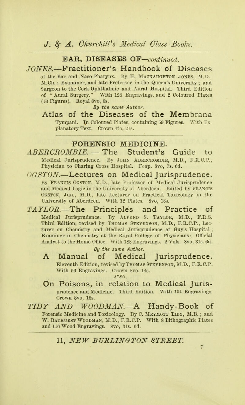 EAR, DISEASES O'F—continued. JONES.—Practitioner's Handbook of Diseases of the Ear and ]S'aso-Pharynx. By H. Macnaughton Jones, M.D., M.Ch. ; Examiuer, and late Professor in the Queen's University ; and Surgeon to the Cork Ophthalmic and Aural Hospital. Third Edition of  Aural Surgery. With 128 Engravings, and 2 Coloui-ed Plates (16 Figures), iloyal 8vo, 6s. By the same Author. Atlas of the Diseases of the Membrana Tynipani. In Coloured Plates, containing 59 Mgures. With Ex- planatory Text. Crown 4to, 21s. FORENSIC MEDICINE. ABERCROMBIE. — The Student's Guide to ]iredical Jurisprudence. By John Abercrombie, M.D., F.E,.C.P., Physician to Charing Cross Hospital. Fcap. 8vo, 7s. 6d. OGSTON.—Lectures on Medical Jurisprudence. By Francis Ogston, M.D., late Professor of :Medical Jurisprudence and Medical Logic in the University of Aberdeen. Edited by Francis Ogston, Jun., il.D., late Lecturer on Practical Toxicology in the University of Aberdeen. With 12 Plates. 8vo, IBs. TAYLOR.—ThQ Principles and Practice of Medical Jurisprudence. By ALFRED S. Taylor, M.D., F.E.S. Third Edition, revised by THOMAS Stevenson, M.D., F.R.C.P., Lec- turer on Chemistry and Medical Jurisprudence at Guy's Hospital; Examiner in Chemistry at the Eoyal College of Physicians; Official Analyst to the Home Office. With 188 Engravings. 2 Vols. 8vo, 3l3. 6d. By the same Author. A Manual of Medical Jurisprudence. Eleventh Edition, revised by Thomas Stevenson, M.D., F.E.C.P. With 56 Engravings. Crown 8vo, 14s. ALSO, On Poisons, in relation to Medical Juris- prudence and Medicine. Third Edition. With 104 EngTavings, CroAvn 8vo, 16s. TIDY AND WOODMAN—A Handy-Book of Forensic Medicine and Toxicology. By C. Meymott Tidy, M.B. ; and W. Bathurst Woodman, M.D., F.E.C.P. With 8 Lithographic Plates and 116 Wood Engravings. 8vo, 31s. 6d.