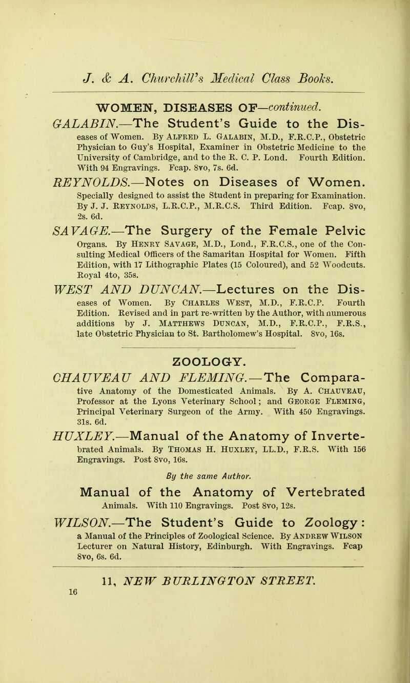 WOMEN, DISEASES OY—continued. GALABIN.—The Student's Guide to the Dis- eases of women. By Alfred L. Galabin, M.D., F.B.C.P., Obstetric Physician to Guy's Hospital, Examiner in Obstetric Medicine to the University of Cambridge, and to the R. C. P. Lond. Fourth Edition. With 94 Engravings. Fcap. 8yo, 7s. 6d. REYNOLDS.—Notes on Diseases of Women. Specially designed to assist the Student in preparing for Examination. By J. J. E-EYNOLDS, L.R.C.P., M.R.C.S. Third Edition. Fcap. 8vo, 2s. 6d. SAVAGE.—The Surgery of the Female Pelvic Organs. By Henry Savage, M.D., Lond., F.R.C.S., one of the Con- sulting Medical Officers of the Samaritan Hospital for Women. Fifth Edition, with 17 Lithographic Plates (15 Coloured), and 52 Woodcuts. Royal 4to, 35s. WEST AND DUNCAN—'Lectures on the Dis- eases of Women. By Charles West, M.D., F.R.C.P. Fourth Edition. Revised and in part re-written by the Author, with numerous additions by J. Matthews Duncan, M.D., F.R.C.P., F.R.S., late Obstetric Physician to St. Bartholomew's Hospital. 8vo, 16s. ZOOLOGY. GHAUVEAU AND FLEMING.—The Compara- tive Anatomy of the Domesticated Animals. By A. Chauveau, Professor at the Lyons Veterinary School; and GEORGE Fleming, Principal Veterinary Surgeon of the Army. With 450 Engravings. 31s. 6d. HUXLEY.—MsinuaX of the Anatomy of Inverte- brated Animals. By Thomas H. Huxley, LL.D., F.R.S. With 156 Engravings. Post Svo, 16s. By the same Author. Manual of the Anatomy of Vertebrated Animals. With 110 Engravings. Post Svo, 12s. WILSON.—The Student's Guide to Zoology: a Manual of the Principles of Zoological Science. By Andrew Wilson Lecturer on Natural History, Edinburgh. With Engravings. Fcap Svo, 6s. 6d. 11, NEW BURLINGTON STREET.
