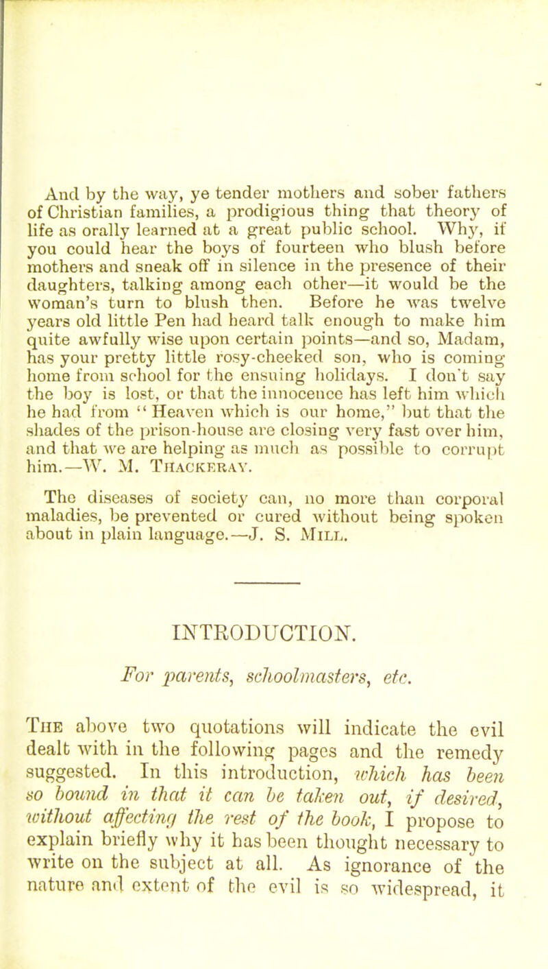 And by the way, ye tendei' mothers and sober fathers of Christian families, a prodigious thing that theory of life as orally learned at a great public school. Whj', if you could hear the boys of fourteen who blush before mothers and sneak off in silence in the presence of their daughters, talking among each other—it would be the woman's turn to blush then. Before he Avas twelve years old little Pen had heard talk enough to make him quite awfully wise upon certain points—and so, Madam, has your pretty little rosy-cheeked son, who is coming home from school for the ensuing holidays. I don't say the boy is lost, or that the innocence has left him whicli he had from  Heaven which is our home, ])ut that the sliades of the prison-house are closing very fast over him, and that we are helping as mucli as possible to corrupt him.—W. M. TilACKKRAV. The diseases of society' can, no more than corporal maladies, be prevented or cured without being spoken about in plain language.—J. S. Mill. mTRODUCTION. For parents^ schoolmasters, etc. The above two quotations will indicate the evil dealt with in the following pages and the remedy- suggested. In this introduction, which has been so hound in that it can he taken out, if desired, without affecting the rest of the hook, I propose to explain briefly why it has been thought necessary to write on the subject at all. As ignorance of the nature and extent of the evil is so widespread, it