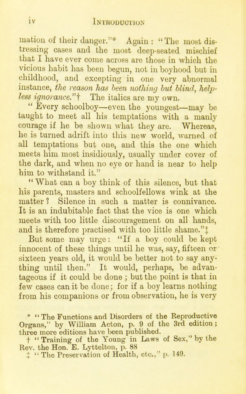 matioii of their danger.* Again: *< The most dis- tressing cases and the most deep-seated mischief that I have ever come across are those in which the vicious habit has been begun, not in boyhood but in childhood, and excepting in one very abnormal instance, the reason has been nothing hut blind, heljj- less ig7iomnce.j The italics are my own.  Every schoolboy—even the youngest—may be taught to meet all his temptations with a manly courage if he be shown what they are. Whereas, he is turned adrift into this new world, warned of all temptations but one, and this the one which meets him most insidiously, usually under cover of the dark, and when, no eye or hand is near to help him to withstand it. What can a boy think of this silence, but that his parents, masters and schoolfellows wink at the matter 1 Silence in such a matter is connivance. It is an indubitable fact that the vice is one which meets with too little discouragement on all hands, and is therefore practised with too little shanie.J But some may urge: If a boy could be kept innocent of these things until he was, say, fifteen or' sixteen years old, it Avould be better not to say any- thing until then. It would, perhaps, be advan- tageous if it could be done ; but the point is that in few cases can it be done; for if a boy learns nothing from his companions or from observation, he is very *  The Functions and Disorders of the Reproductive Organs, by William Acton, p. 9 of the 3rd edition ; three more editions have been published. t Training of the Young in Laws of Sex, by the Rev. the Hon. E. Lyttelton, p. 88 t  The Preservation of Health, etc., [). 149.