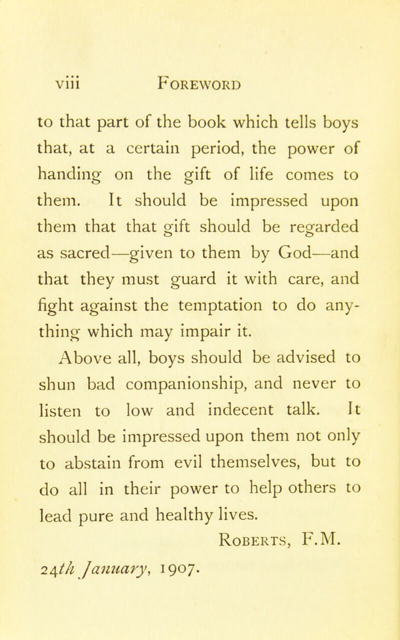 to that part of the book which tells boys that, at a certain period, the power of handing on the gift of life comes to them. It should be impressed upon them that that oift should be reo^arded as sacred—given to them by God—and that they must guard it with care, and fight against the temptation to do any- thing which may impair it. Above all, boys should be advised to shun bad companionship, and never to listen to low and indecent talk. It should be impressed upon them not only to abstain from evil themselves, but to do all in their power to help others to lead pure and healthy lives. Roberts, F.M. 24//^ January, 1907.