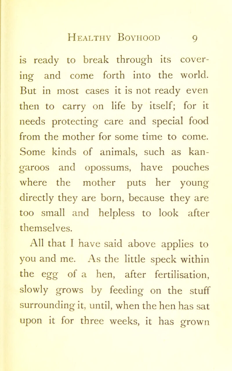 is ready to break through its cover- inor and come forth into the world. But in most cases it is not ready even then to carry on Hfe by itself; for it needs protecting care and special food from the mother for some time to come. Some kinds of animals, such as kan- garoos and opossums, have pouches where the mother puts her young directly they are born, because they are too small and helpless to look after themselves. All that I have said above applies to you and me. As the little speck within the egg of a hen, after fertilisation, slowly grows by feeding on the stuff surrounding it, until, when the hen has sat upon it for three weeks, it has grown