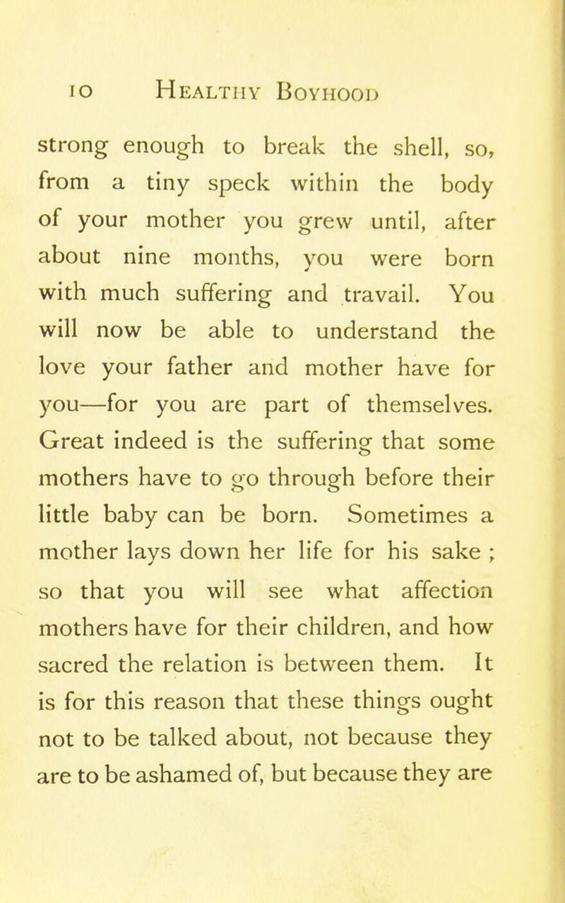 strong enough to break the shell, so, from a tiny speck within the body of your mother you grew until, after about nine months, you were born with much suffering and travail. You will now be able to understand the love your father and mother have for you—for you are part of themselves. Great indeed is the suffering that some mothers have to go through before their little baby can be born. Sometimes a mother lays down her life for his sake ; so that you will see what affection mothers have for their children, and how sacred the relation is between them. It is for this reason that these things ought not to be talked about, not because they are to be ashamed of, but because they are