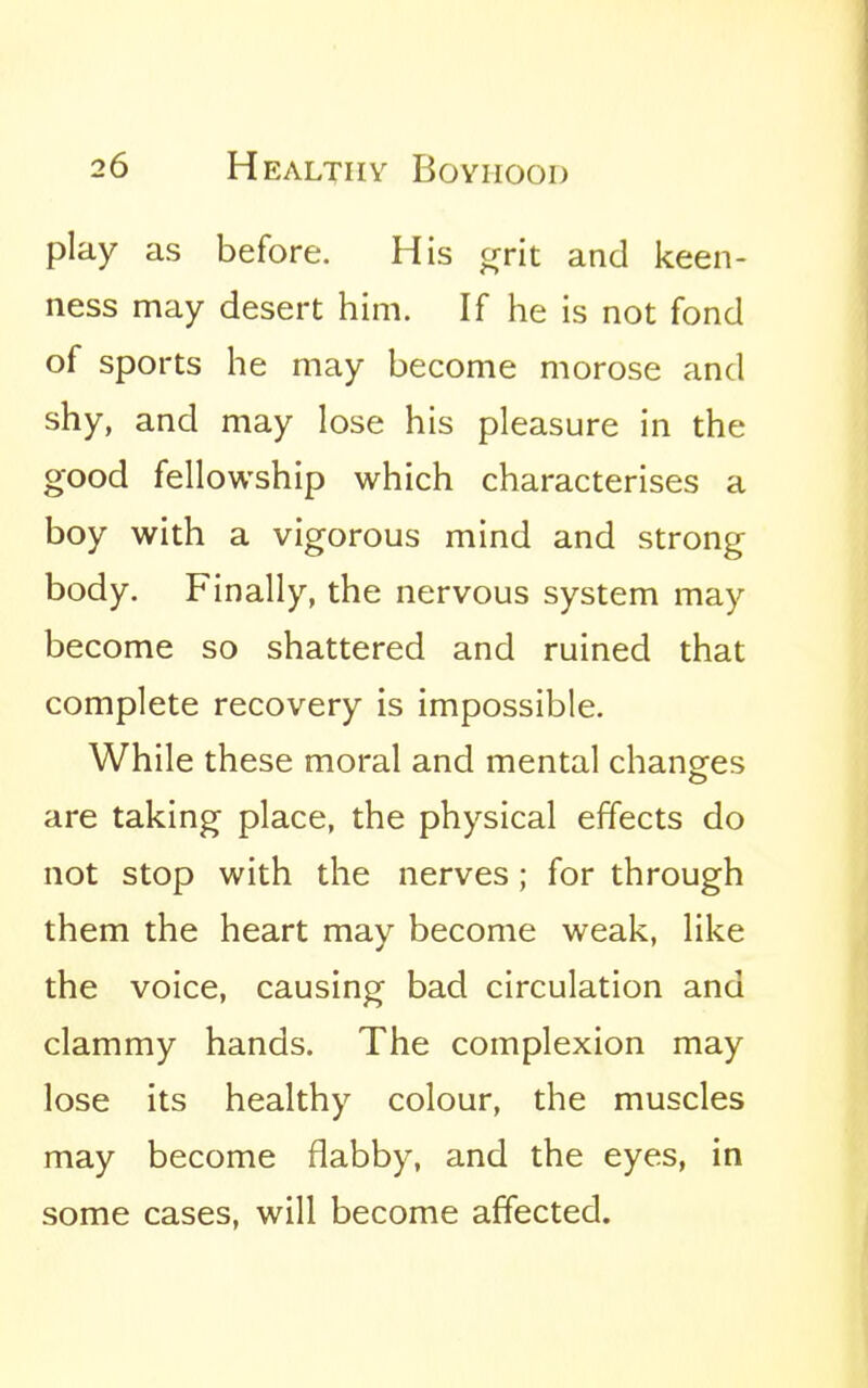 play as before. His crrit and keen- ness may desert him. If he is not fond of sports he may become morose and shy, and may lose his pleasure in the good fellowship which characterises a boy with a vigorous mind and strong body. Finally, the nervous system may become so shattered and ruined that complete recovery is impossible. While these moral and mental chancres o are taking place, the physical effects do not stop with the nerves; for through them the heart may become weak, like the voice, causing bad circulation and clammy hands. The complexion may lose its healthy colour, the muscles may become flabby, and the eyes, in some cases, will become affected.