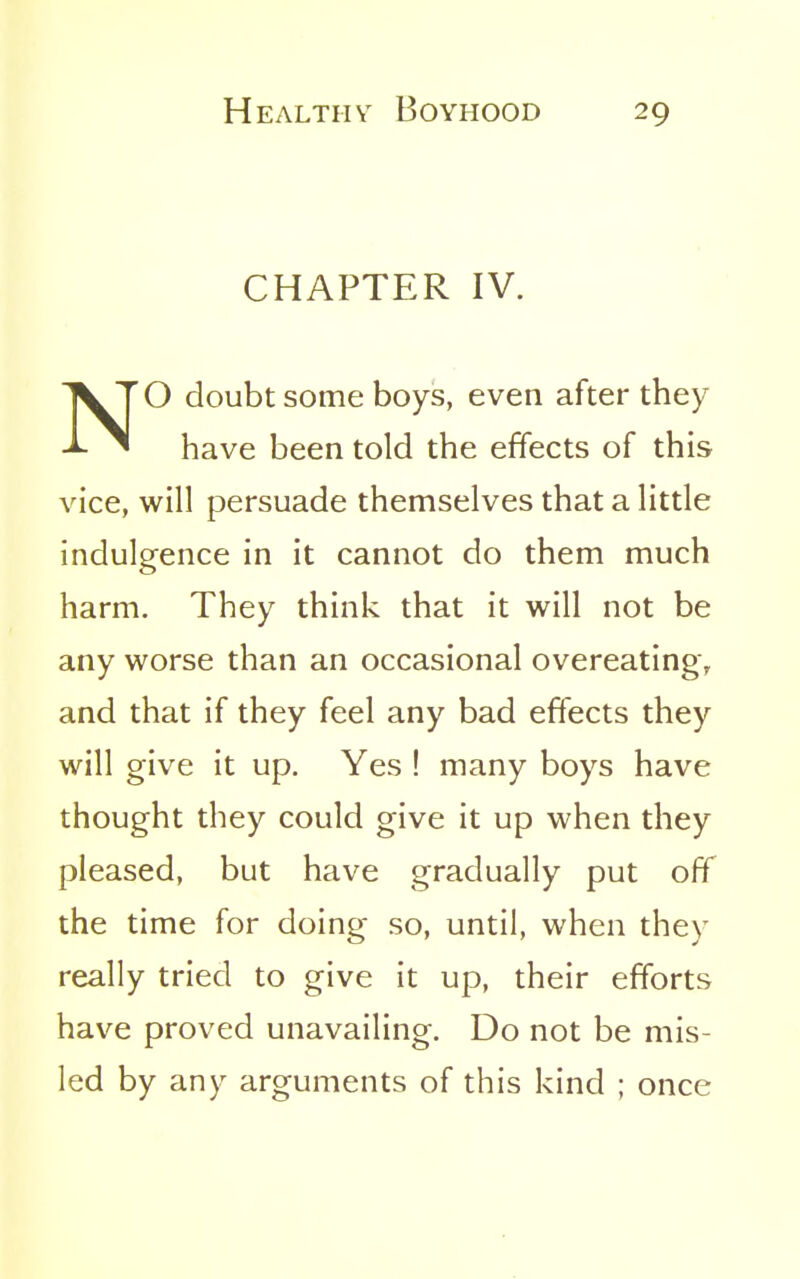 CHAPTER IV. NO doubt some boys, even after they have been told the effects of this vice, will persuade themselves that a little indulgence in it cannot do them much harm. They think that it will not be any worse than an occasional overeating, and that if they feel any bad effects they will give it up. Yes ! many boys have thought they could give it up when they pleased, but have gradually put off the time for doing so, until, when they really tried to give it up, their efforts have proved unavailing. Do not be mis- led by any arguments of this kind ; once