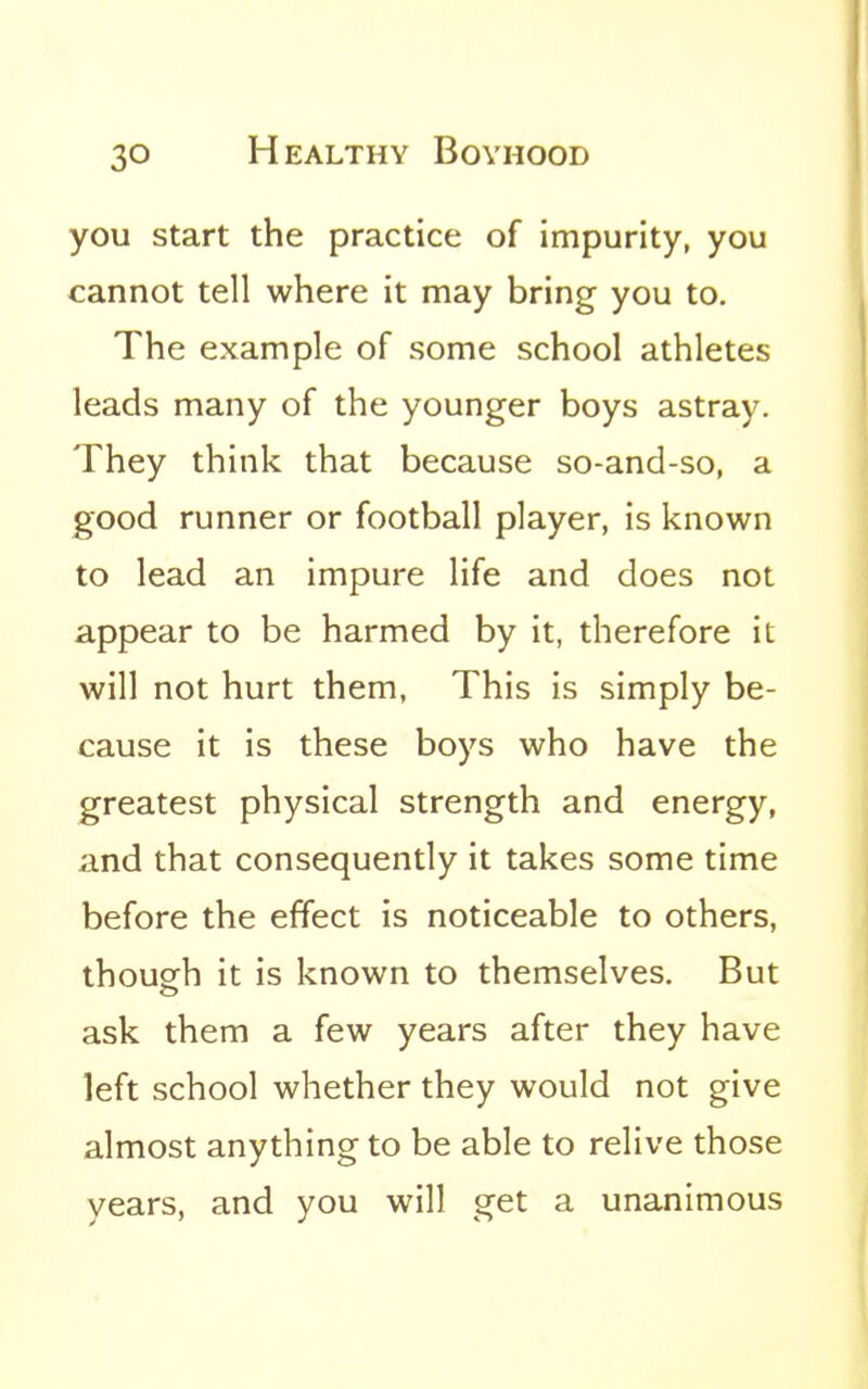 you start the practice of impurity, you cannot tell where it may bring you to. The example of some school athletes leads many of the younger boys astray. They think that because so-and-so, a good runner or football player, is known to lead an impure life and does not appear to be harmed by it, therefore it will not hurt them, This is simply be- cause it is these boys who have the greatest physical strength and energy, and that consequently it takes some time before the effect is noticeable to others, thoup^h it is known to themselves. But ask them a few years after they have left school whether they would not give almost anything to be able to relive those years, and you will get a unanimous