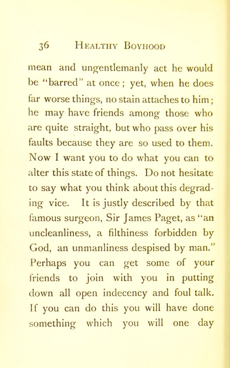 mean and un^entlemanly act he would be barred at once; yet, when he does far worse things, no stain attaches to him; he may have friends among those who are quite straight, but who pass over his faults because they are so used to them. Now I want you to do what you can to alter this state of things. Do not hesitate to say what you think about this degrad- ing vice. It is justly described by that famous surgeon, Sir James Paget, as an uncleanliness, a filthiness forbidden by God, an unmanliness despised by man. Perhaps you can get some of your friends to join with you in putting down all open indecency and foul talk. If you can do this you will have done something which you will one day