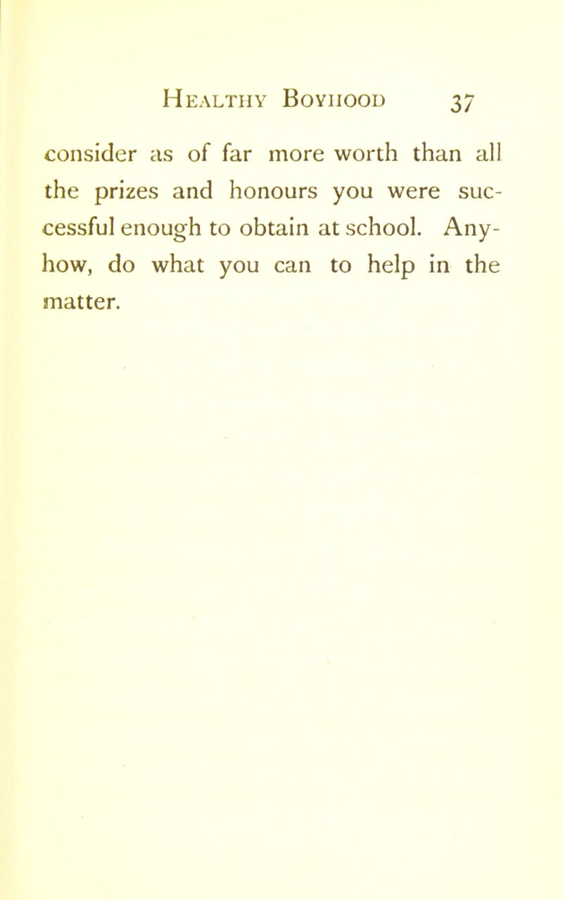 consider as of far more worth than all the prizes and honours you were suc- cessful enough to obtain at school. Any- how, do what you can to help in the matter.