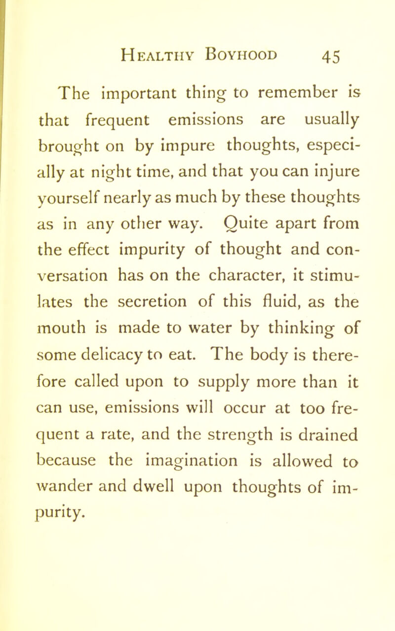 The important thing to remember is that frequent emissions are usually brought on by impure thoughts, especi- ally at night time, and that you can injure yourself nearly as much by these thoughts as in any other way. Quite apart from the effect impurity of thought and con- versation has on the character, it stimu- lates the secretion of this fluid, as the mouth is made to water by thinking of some delicacy to eat. The body is there- fore called upon to supply more than it can use, emissions will occur at too fre- quent a rate, and the strength is drained because the imagination is allowed to wander and dwell upon thoughts of im- purity.