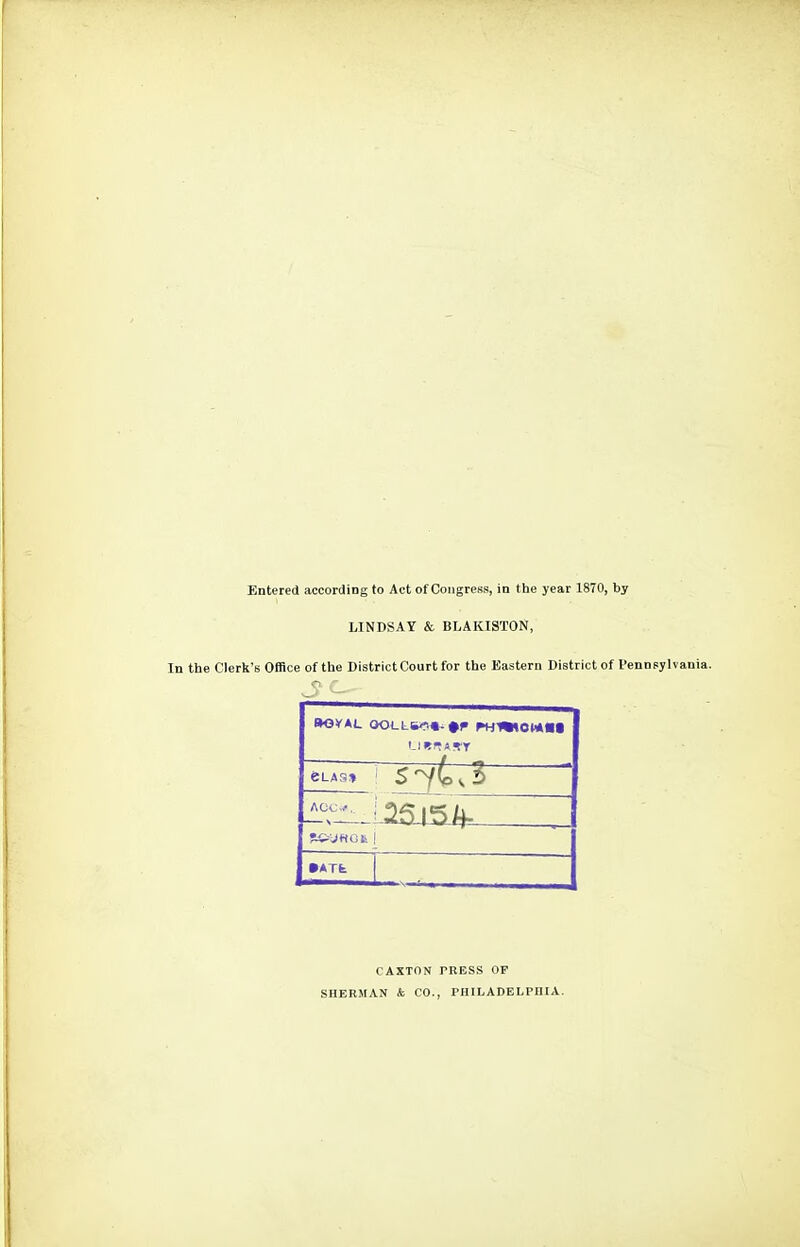 Entered according to Act of Congress, in the year 1870, by LINDSAY & BLAKISTON, In the Clerk's Office of the District Court for the Eastern District of Pennsylvania. eLA9» •ATt CAXTON PRESS OF SHERMAN & CO., PHILADELPHIA.