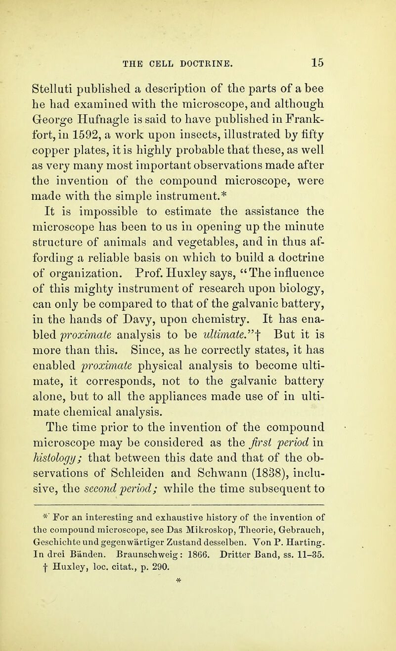 Stelluti published a description of tlie parts of a bee he had examined with the microscope, and although George Hufnagle is said to have published in Frank- fort, in 1592, a work upon insects, illustrated by tifty copper plates, it is highly probable that these, as well as very many most important observations made after the invention of the compound microscope, were made with the simple instrument.* It is impossible to estimate the assistance the microscope has been to us in opening up the minute structure of animals and vegetables, and in thus af- fording a reliable basis on which to build a doctrine of organization. Prof. Huxley says, The influence of this mighty instrument of research upon biology, can only be compared to that of the galvanic battery, in the hands of Davy, upon chemistry. It has ena- bled proximate analysis to be ultimate.-\ But it is more than this. Since, as he correctly states, it has enabled proximate physical analysis to become ulti- mate, it corresponds, not to the galvanic battery alone, but to all the appliances made use of in ulti- mate chemical analysis. The time prior to the invention of the compound microscope may be considered as the first period in histology; that between this date and that of the ob- servations of Schleiden and Schwann (1838), inclu- sive, the second period; while the time subsequent to For an interesting and exhaustive history of the invention of the compound microscope, see Das Mikroskop, Theorie, Gebrauch, Geschichte und gegenwartiger Zustand desselben. Von P. Harting. In drei Banden. Braunschweig: 1866. Dritter Band, ss. 11-35. f Huxley, loc. citat., p. 290. *