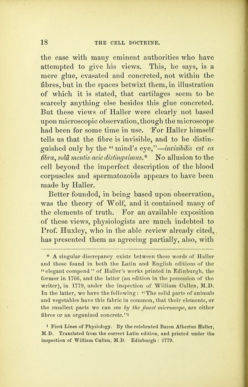 the case with many eminent authorities who have attempted to give his views. This, he says, is a mere glue, evasated and concreted, not within the fibres, but in the spaces betwixt them, in ihustration of whicli it is stated, that cartilages seem to be scarcely anything else besides this glue concreted. But these views of Haller were clearly not based upon microscopic observation, though the microscope had been for some time in use. For Haller himself tells us that the fibre is invisible, and to be distin- guished only by the  mind's eye,—invisibilis est ea fibra, sold mentis acie distinguimus* ISo allusion to the cell beyond the imperfect description of the blood corpuscles and spermatozoids appears to have been made by Haller. Better founded, in being based upon observation, was the theory of Wolf, and it contained many of the elements of truth. For an available exposition of these views, physiologists are much indebted to Prof. Huxley, who in the able review already cited, has presented them as agreeing partially, also, with * A singular discrepancy exists between these words of Haller and those found in both the Latin and English editions of the elegant compond  of Haller's works printed in Edinburgh, the former in 1766, and the latter (an edition in the possession of the writer), in 1779, under the inspection of William Cullen, M.D. In the latter, wc have the following : The solid parts of animals and vegetables have this fabric in common, that their elements, or the smallest parts we can see by the finest microscope, are either fibres or an organized concrete.! 1 First Lines of Physiology. By the celebrated Baron Albertiis Haller, M.D. Translated from the correct Latin edition, and printed under the inspection of William Cullen, M.D. Edinburgh : 1779.