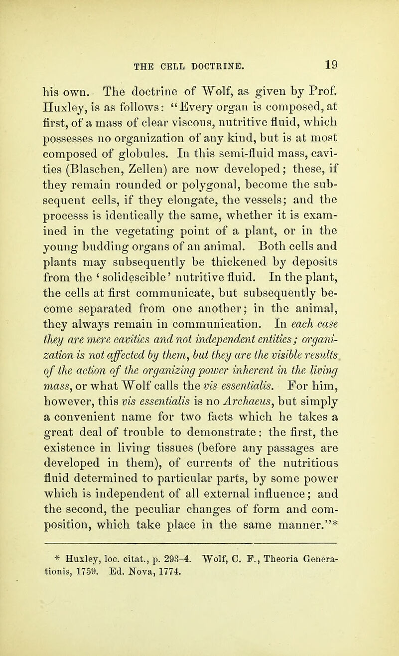 his own. The doctrine of Wolf, as given by Prof. Huxley, is as follows: Every organ is composed, at first, of a mass of clear viscous, nutritive fluid, which possesses no organization of any kind, but is at moat composed of globules. In this semi-fluid mass, cavi- ties (Blaschen, Zellen) are now developed; these, if they remain rounded or polygonal, become the sub- sequent cells, if they elongate, the vessels; and the processs is identically the same, whether it is exam- ined in the vegetating point of a plant, or in the young budding organs of an animal. Both cells and plants may subsequently be thickened by deposits from the ' solidescible' nutritive fluid. In the plant, the cells at first communicate, but subsequently be- come separated from one another; in the animal, they always remain in communication. In each ease they are mere cavities and not independent entities; organi- zation is not affected by them, but they are the visible results of the action of the organizing power inherent in the living mass, or what Wolf calls the vis essentialis. For him, however, this vis essentialis is no Archaeus, but simply a convenient name for two facts which he takes a great deal of trouble to demonstrate: the first, the existence in living tissues (before any passages are developed in them), of currents of the nutritious fluid determined to particular parts, by some power which is independent of all external influence; and the second, the peculiar changes of form and com- position, which take place in the same manner.* * Huxley, loc. citat., p. 293-4. Wolf, C. F., Theoria Genera- tionis, 1759. Ed. Nova, 1774.