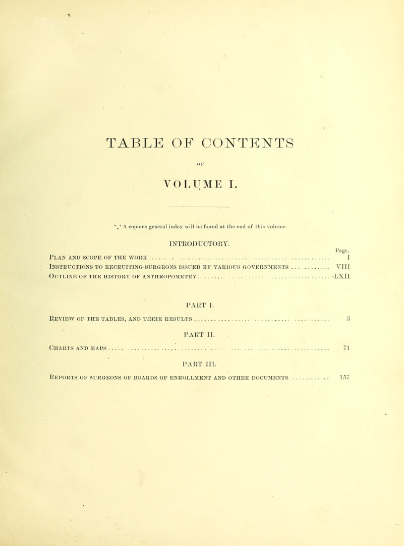 TABLE OF CONTENTS OF VOLUME I. %* A copious general index will be found at the end of this volume. INTRODUCTORY. Page. Plan and scope of the work I Instructions to recruiting-surgeons issued by various governments VIII Outline of the history of anthropometry -LXII PART I. Revieav of the tables, and their results 3 PART II. Charts and maps - .. - - 71 PART III. Reports of surgeons of boards of enrollment and other documents 157