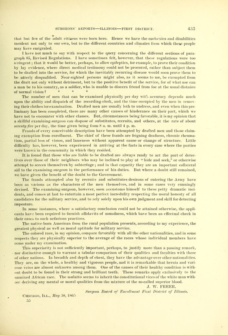 that but few of the adult citizens were born here. Hence we have the cachexies and disabilities incident not only to our own, but to the different countries and climates from which these people may have emigrated. I have not much to say with respect to the query concerning the different sections of para- graph 85, Revised Regulations. I have sometimes felt, however, that these regulations were too stringent; that it would be better, perhaps, to allow epileptics, for example, to prove their condition by lay evidence, where direct medical testimony could not be procured, rather than subject them to be drafted iuto the service, for which the inevitably recurring disease would soon prove them to be utterly disqualified. Near-sighted persons might also, as it seems to me, be exempted from the dralt not only without detriment, but to the positive benefit of the service, for of what use can a man be to his country, as a soldier, who is unable to discern friend from foe at the usual distance of uormal vision ? * * * The number of men that can be examined physically per day with accuracy depends much upon the ability and dispatch of the recording-clerk, and the time occupied by the men in remov- ing their clothes lor examination. Drafted men are usually loth to undress, and even when this pre- liminary has been completed, there are many other causes of hinderance on their part, which we have not to encounter with other classes. But, circumstances being favorable, it is my opinion that a skillful examining-surgeon cau dispose of substitutes, recruits, and others, at the rate of about seventy-Jive per day, the time given beiug from 8 a. m. until 4 p. m. Frauds of every conceivable description have been attempted by drafted men and those claim, ing exemption from enrollment. The chief of these frauds are feigning deafness, chronic rheuma- tism, partial loss of vision, and lameness without apparent cause or change Of structure. Little difficulty has, however, been experienced in arriving at the facts in every case where the parties were known in the community iu which they resided. It is found that those who are liable to be drafted are always ready to act the part of detec- tives over those of their neighbors who may be inclined to play at hide and seek, or otherwise attempt to screen themselves by subterfuge; and in that capacity they are an important collateral aid to the examining-surgeon in the performance of his duties. But where a doubt still remained, we have given the benefit of the doubt to the Government. The frauds attempted also by recruits and substitutes desirous of entering the Army have been as various as the characters of the men themselves, and in some cases very cunningly devised. The examining-surgeon, however, soon accustoms himself to these petty dramatic inci- dents, and conies at last to entertain a most perfect incredulity respecting the moral honesty of all candidates for the military service, and to lely solely upon his own judgment and skill for detecting imposture. In some instances, where a satisfactory conclusion could not be attained otherwise, the appli- cants have been required to furnish affidavits of soundness, which have been an effectual check in their cases to such nefarious practices. The native-born American from the rural population presents, according to my experience, the greatest physical as well as moral aptitude for military service. The colored race, in my opinion, compare favorably with all the other nationalities, and iu some respects they are physically superior to the average of the races whose individual members have come under my examination. This superiority is not sufficiently important, perhaps, to justify more than a passing remark, nor distinctive enough to warrant a tabular comparison of their qualities and faculties with those of other nations. Iu breadth and depth of chest, they have the advantage over other nationalities. They are, on the whole, a healthy and vigorous people, and it is remarkable that hernia and vari- cose veins are almost unknown among them. One of the causes of their healthy condition is with- out doubt to be found in their strong and brilliant teeth. These remarks apply exclusively to the unmixed African race. The mulatto seems to inherit the constitutional vices of the white man with- out deriving any mental or moral qualities from the mixture of the so-called superior blood. J. W. FREER, Surgeon Board of Enrollment FirM District of Illinois. Chicago, III., May 30, 186.) 55