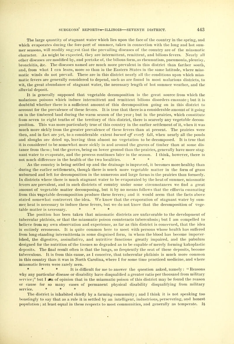 The large quantity of stagnant water which lies upon the face of the country in the spring, and which evaporates during the fore-part of summer, taken in connection with the long and hot sum- mer seasons, will readily suggest that the prevailing diseases of the country are of the miasmatic character. As might be expected, they are intermittent, remittent, and bilious fevers. Nearly all other diseases are modified by, and partake of, the bilious form, as rheumatism, pneumonia, pleurisy, bronchitis, <&c. The diseases named are much more prevalent in this district than farther south, and, from what I can learn, more so than in the Eastern States in the same latitude, where mias- matic winds do not prevail. There are in this district nearly all the conditions upon which mias- matic fevers are generally considered to depend, such as are found in most malarious districts, to wit, the great abundance of stagnant water, the necessary length of hot summer weather, and the alluvial deposit. It is generally supposed that vegetable decomposition is the great source from which the malarious poisons which induce intermittent and remittent bilious disorders emanate; but it is doubtful whether there is a sufficient amount of this decomposition going on in this district to account for the prevalence of tuese fevers. It is true that there is a considerable amount of it going on in the timbered laud during the warm season of the year; but in the prairies, which constitute from seven to eight tenths of the territory of this district, there is scarcely any vegetable decom position. This was more particularly true of this country in the earlier settlement of it, when it was much more sickly Jrom the greater prevalence of these fevers than at present. The prairies were then, and in fact are yet, to a considerable extent burned off every fall, when nearly all the ponds and sloughs are dried up, leaving thus almost no vegetation to be decomposed. It is true that it is considered to be somewhat more sickly in and around the groves of timber than at some dis- tance from them ; but the groves, being on lower ground than the prairies, generally have more stag- nant water to evaporate, and the process continues later in the season. I thiuk, however, there is not much difference in the health of the two localities. * * * As the country is being settled up and the drainage is improved, it becomes more healthy than during the earlier settlements, though there is much more vegetable matter in the form of grass unburued and left for decomposition in the numerous and large farms in the prairies than formerly. In districts where there is much stagnant water to be evaporated by the heat of summer, miasmatic fevers are prevalent, and in such districts of country under some circumstances we find a great amount of vegetable matter decomposing, but it by no means follows that the effluvia emanating from this vegetable decomposition produce these fevers; and it would seem that the facts above stated somewhat controvert the idea. We know that the evaporation of staguant water by sum- mer heat is necessary to induce these fevers, but we do not know that the decomposition of vege- table matter is necessary. * * * The position has been taken that miasmatic districts are unfavorable to the development of tubercular phthisis, or that the miasmatic poison counteracts tuberculosis; but I am compelled to believe from my own observation and experience, as far as this district is concerned, that the idea is entirely erroneous. It is quite common here to meet with persons whose health has suffered from long-standing inter in ittents in some disguised form, in whom the blood has become impover- ished, the digestive, assimilative, and nutritive functions greatly impaired, and the pabulum designed for the nutrition of the tissues so degraded as to be capable of merely forming kakoplastic deposits. The final result often is that the lungs, so frequently the seat of these deposits, become tuberculous. It is from this cause, as I couceive, that tubercular phthisis is much more common in this country than it was in North Carolina, where I for some time practiced medicine, and where miasmatic fevers were rarely seen. * * * It is difficult for me to answer the question asked, namely : Reasons why any particular disease or disability have disqualified a greater ratio per thousand from military service; but I sttn of opinion that in the miasmatic poison of this district may be found the reason or cause for so many cases of permanent physical disability disqualifying from military service. * * * The district is inhabited chiefly by a farming community; and I think it is not speaking too boastingly to say that as a rule it is settled by an intelligent, industrious, perseveriug, and honest population ; at least equal in these respects to most communities, and generally as temperate. It