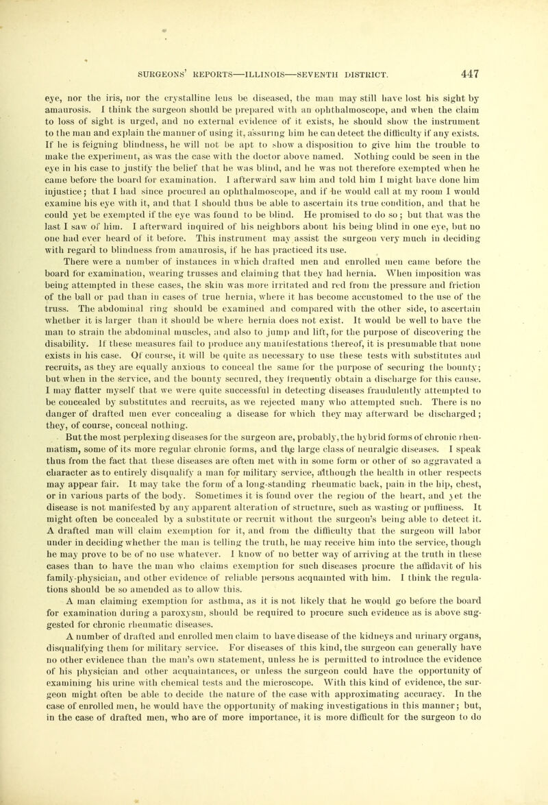 eye, nor the iris, nor the crystalline lens be diseased, the man may still have lost his sight by amaurosis. I think the surgeon should be prepared with au ophthalmoscope, and when the claim to loss of sight is urged, and no external evidence of it exists, he should show the instrument to the man and explain the manner of using it, assuring him he can detect the difficulty if any exists. If he is feigning blindness, he will not be apt to show a disposition to give him the trouble to make the experiment, as was the case with the doctor above named. Nothing could be seen in the eye in his case to justify the belief that he was blind, and he was not therefore exempted when he came before the board for examination. 1 afterward saw him and told him I might have done him injustice; that I had since procured an ophthalmoscope, and if he would call at my room I would examine his eye with it, and that I should thus be able to ascertain its true condition, and that he could yet be exempted if the eye was found to be bliud. He promised to do so ; but that was the last I saw of him. I afterward inquired of his neighbors about his being blind in one eye, but no one had ever heard of it before. This instrument may assist the surgeon very much in deciding with regard to blindness from amaurosis, if he has practiced its use. There were a number of instances in which drafted men and enrolled men came before the board for examination, wearing trusses and claiming that they had hernia. When imposition was being attempted in these cases, the skin was more irritated and red from the pressure and friction of the ball or pad than in cases of true hernia, where it has become accustomed to the use of the truss. The abdominal ring should be examined and compared with the other side, to ascertain whether it is larger than it should be where hernia does not exist. It would be well to have the man to strain the abdominal muscles, and also to jump and lift, for the purpose of discovering the disability. If these measures fail to produce any manifestations thereof, it is presumable that uone exists in his case. Of course, it will be quite as necessary to use these tests with substitutes and recruits, as they are equally anxious to conceal the same for the purpose of securing the bounty; but when in the Service, and the bounty secured, they irequently obtain a discharge for this cause. I may flatter myself that we were quite successful in detecting diseases fraudulently attempted to be coucealed by substitutes and recruits, as we rejected many who attempted such. There is no danger of drafted men ever concealing a disease for which they may afterward be discharged; they, of course, conceal nothing. • But the most perplexing diseases for the surgeon are, probably, the hybrid forms of chronic rheu- matism, some of its more regular chronic forms, and the, large class of neuralgic diseases. I speak thus from the fact that these diseases are often met with in some form or orher of so aggravated a character as to entirely disqualify a man for military service, although the health in other respects may appear fair. It may take the form of a long-standing rheumatic back, pain in the hip, chest, or in various parts of the body. Sometimes it is found over the region of the heart, and \et the disease is not manifested by any apparent alteration of structure, such as wasting or pufhuess. It might often be concealed by a substitute or recruit without the surgeon's being able to detect it. A drafted man will claim exemption for it, and from the difficulty that the surgeon will labor under in deciding whether the man is telling the truth, he may receive him into the service, though he may prove to be of no use whatever. I know of no better way of arriving at the truth in these cases than to have the man who claims exemption for such diseases procure the affidavit of his family-physician, and other evidence of reliable persons acquainted with him. I think the regula- tions should be so amended as to allow this. A man claiming exemption for asthma, as it is not likely that he would go before the board for examination during a paroxysm, should be required to procure such evidence as is above sug- gested for chronic rheumatic diseases. A number of drafted and enrolled men claim to have disease of the kidneys and urinary organs, disqualifying them for military service. For diseases of this kind, the surgeon can generally have no other evidence than the man's own statement, unless he is permitted to introduce the evidence of his physician and other acquaintances, or unless the surgeon could have the opportunity of examining his urine with chemical tests and the microscope. With this kind of evidence, the sur- geon might often be able to decide the nature of the case with approximating accuracy. In the case of enrolled men, he would have the opportunity of making investigations in this manner; but, in the case of drafted men, who are of more importance, it is more difficult for the surgeon to do