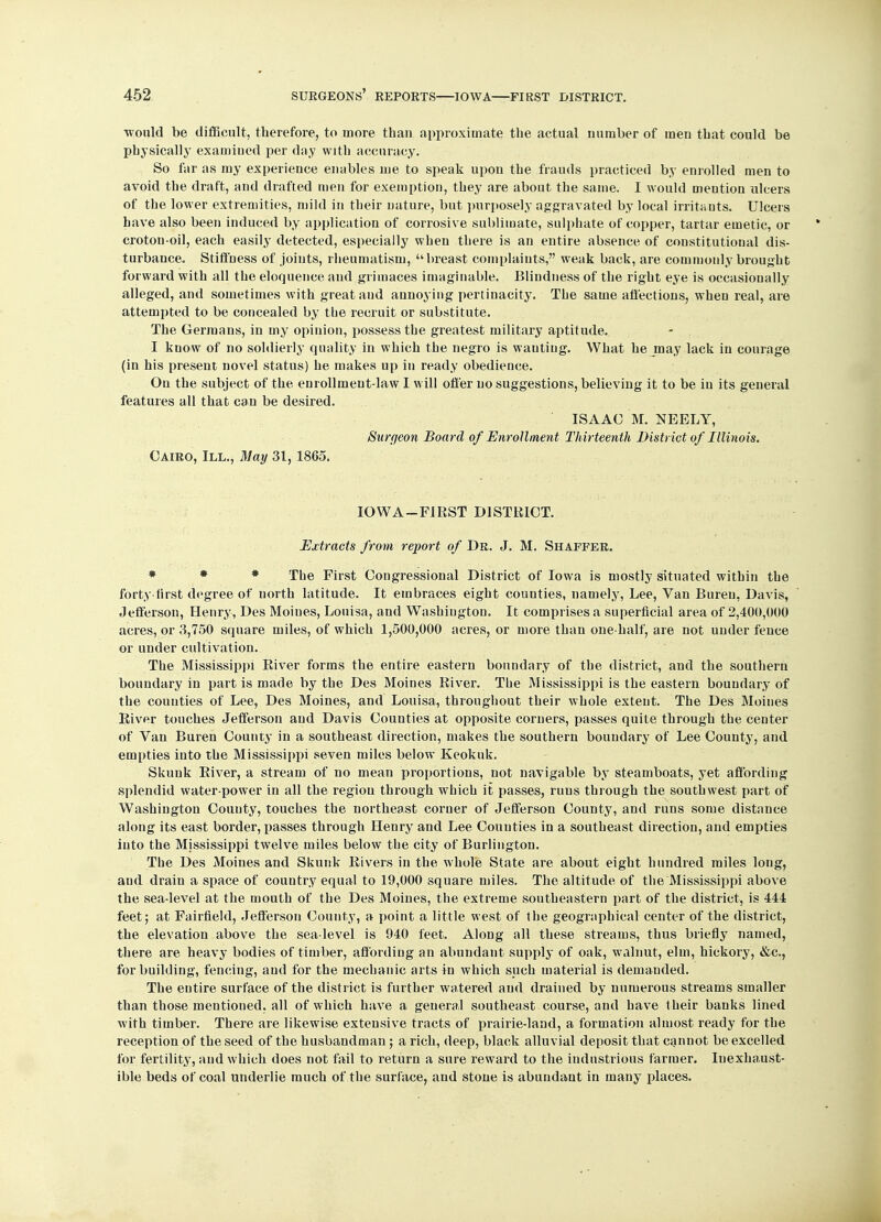would be difficult, therefore, to more than approximate the actual uumber of men that could be physically examiued per day with accuracy. So far as my experience enables me to speak upon the frauds practiced by enrolled men to avoid the draft, and drafted men for exemption, they are about the same. I would mention ulcers of the lower extremities, mild in their nature, but purposely aggravated by local irritants. Ulcers have also been induced by application of corrosive sublimate, sulphate of copper, tartar emetic, or croton-oil, each easily detected, especially when there is an entire absence of constitutional dis- turbance. Stiffness of joints, rheumatism, breast complaints, weak back, are commonly brought forward with all the eloquence and grimaces imaginable. Blindness of the right eye is occasionally alleged, and sometimes with great and annoying pertinacity. The same affections, when real, are attempted to be concealed by the recruit or substitute. The Germans, in my opinion, possess the greatest military aptitude. I know of no soldierly quality in which the negro is wautiug. What he may lack in courage (in his present novel status) he makes up in ready obedience. On the subject of the enrollment-law I will offer no suggestions, believing it to be iu its general features all that can be desired. ISAAC M. NEELY, Surgeon Board of Enrollment Th irteenth District of Illinois. Cairo, III., May 31, 1865. IOWA—FIRST DISTRICT. Extracts from report of Dr. J. M. Shaffer. * * * The First Congressional District of Iowa is mostly situated within the forty first degree of north latitude. It embraces eight counties, namely, Lee, Van Bureu, Davis, Jefferson, Henry, Des Moines, Louisa, and Washington. It comprises a superficial area of 2,400,000 acres, or 3,750 square miles, of which 1,500,000 acres, or more than one-half, are not under fence or under cultivation. The Mississippi River forms the entire eastern boundary of the district, and the southern boundary in part is made by the Des Moines River. The Mississippi is the eastern boundary of the counties of Lee, Des Moines, and Louisa, throughout their whole extent. The Des Moines River touches Jefferson and Davis Counties at opposite corners, passes quite through the center of Van Buren County in a southeast direction, makes the southern boundary of Lee County, and empties into the Mississippi seven miles below Keokuk. Skunk River, a stream of no mean proportions, not navigable by steamboats, yet affording splendid water-power in all the region through which it passes, runs through the southwest part of Washington County, touches the northeast corner of Jefferson County, and runs some distance along its east border, passes through Henry and Lee Counties in a southeast direction, and empties into the Mississippi twelve miles below the city of Burlington. The Des Moines and Skunk Rivers in the whole State are about eight hundred miles loug, and drain a space of country equal to 19,000 square miles. The altitude of the Mississippi above the sea-level at the mouth of the Des Moines, the extreme southeastern part of the district, is 444 feet; at Fairfield, Jefferson County, a point a little west of the geographical center of the district, the elevation above the sea-level is 940 feet. Along all these streams, thus briefly named, there are heavy bodies of timber, affording an abundant supply of oak, walnut, elm, hickory, &c, for building, fencing, and for the mechanic arts in which such material is demanded. The entire surface of the district is further watered and drained by numerous streams smaller than those mentioned, all of which have a general southeast course, and have their banks lined with timber. There are likewise extensive tracts of prairie-land, a formation almost ready for the reception of the seed of the husbandman; a rich, deep, black alluvial deposit that cannot be excelled for fertility, and which does not fail to return a sure reward to the industrious farmer. Inexhaust- ible beds of coal underlie much of the surface, and stone is abundant in many places.