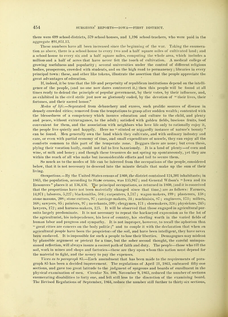 there were 699 school-districts, 579 school-houses, and 1,196 school-teachers, who were paid in the aggregate $91,051.13. These numbers have all been increased since the beginning of the war. Taking the enumera- tion as above, there is a school-house to every two and a half square miles of cultivated land; and a school-house to every six and a half square miles, computing the whole area, which includes a milliomand a half of acres that have never felt the touch of cultivation. A medical college of growing usefulness and popularity; several universities under the control of different religious bodies, prosperous, crowded with students, and on the high road to permanency ; libraries in every principal town: these, and other like tokens, illustrate the assertion that the people appreciate the great advantages of education. If, indeed, it be true that the life and perpetuity of republican institutions depend on the intelli- gence of the people, (and no one now dares controvert it,) then this people will be found at all times ready to defend the principle of popular government, by their votes, by their influence, and, as exhibited in the civil strife just now so gloriously ended, by the devotion of  their lives, their fortunes, and their sacred honor. Modes of life.—Separated from debauchery and excess, such prolific sources of disease in densely-crowded cities; removed from the temptations to grasp after sudden wealth ; contented with the blessedness of a competency which iusures education and culture to the child, and plenty and peace, without extravagance, to the adult; satisfied with golden fields, luscious fruits, food convenient for them, and the association with neighbors who love life only to rationally enjoy it, the people live quietly and happily. Here no  stinted or niggardly instance of nature's bounty  can be found. Men generally own the land which they cultivate, and with ordinary industry and care, or even with partial economy of time, and small expenditure of muscle, they can enjoy all the comforts common to this part of the temperate zone. Beggars there are none; but even these, plying their vocation lazily, could not fail to live luxuriously. It is a land of plenty—of corn and wine, ot milk and honey; and though these treasures do not spring up spontaneously, yet they are within the reach of all who make but inconsiderable efforts aud toil to secure them. So much as to the modes of life can be inferred from the occupations of the people, considered below, that it is not necessary to descend into the minute details that make up the sum of their living. Occupations.—Hy the United States census of I860, the district contained 124,301 inhabitants; in 1863, the population, according to Stafee census, was 135,917; and General Wilson's Iowa and its Resources  places it at 136,436. The principal occupations, as returned in 1860, (and it is conceived that the proportions have not been materially changed since that time,) are as follows: Farmers, 14,971; laborers, 5,227; blacksmiths, 584 ; carpenters, 1,717 ; wagon-makers, 199 ; plasterers, 138 ; stone-masons, 208; stone-cutters, 97 ; carriage-makers, 34 ; machinists, 87 ; engineers, 173; millers, 168; sawyers, 85; painters, 97 ; merchants, 599 ; clergymen, 171 ; shoemakers, 324; physicians, 245; lawyers, 172 ; and harness-makers, 125. It will be observed that those engaged in agricultural pur- suits largely predominate. It is not necessary to repeat the hackneyed expression as to the lot of the agriculturist, his independence, his love of country, his sterling worth in the varied fields of human labor and progress and sympathy. It is not improper, however, to recall the aphorism that great cities are cancers on the body politic; and to couple it with the declaration that when an agricultural people have been the proprietors of the soil, and have been intelligent, they have nevei been enslaved. It is impossible for such a people to lose their liberties. Demagogues may mislead by plausible argument or pretext for a time, but the sober second thought, the careful unimpas- sioned reflection, will always insure a correct path of faith and duty. The people—those who till the soil, work in mines and shops and factories—these are they upon whom this nation must depend for the material to fight, and the money to pay the expenses. Views as to paragraph 85.—Each amendment that has been made to the requirements of para- graph 85 has been a decided improvement. The regulations of April 21, 1863, embraced fifty-one sections, and gave too great latitude to the judgment of surgeons aud boards of enrollment in the physical examination of men. Circular No. 100, November 9, 1863, reduced the number of sections enumerating disabilities to forty one, and left still less to the discretion of the examining board. The Revised Regulations of September, 1864, reduce the number still further to thirty-six sections,