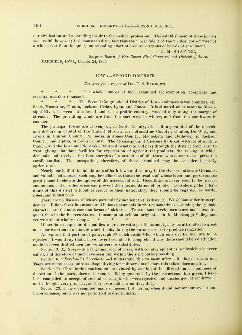 our civilization, and a standing insult to the medical profession. Tbe establishment of these boards was useful, however; it demonstrated the fact that the  best talent of the medical corps was not a whit better than the quiet, unpretending effort of obscure surgeons of boards of enrollment. ' J. M. SHAFFER, Surgeon Board of Enrollment First Congressional District of Iowa. Fairfield, Iowa, October 24,1805. IOWA—SECOND DISTRICT. Extracts from report of Dr. E. S. Barrows. * * * The whole number of men examined for exemption, conscripts and recruits, was four thousand. * * * The Second Congressional District of Iowa embraces seven counties, viz: Scott, Muscatine, Clinton, Jackson, Cedar, Lynn, and Jones. It is situated on or near the Missis- sippi River, between latitudes 31 and 33; a prairie country, wooded ouly along the margin of streams. The prevailing winds are from the northwest in winter, and from the southwest in summer. The principal towns are Davenport, in Scott County, (the military capital of the district, and disbursing capital of the State;) Muscatine, in Muscatine County; Clinton, De Witt, and Lyons, in Clinton County; Anamosa, in Jones Couuty; Maquoketa and Bellevue, in Jackson County ; and Tipton, in Cedar County. The Mississippi and Missouri Railroad, with its Muscatine branch, and the Iowa and Nebraska Railroad penetrate and pass through the district from east to west, giving abundant facilities for exportation of agricultural products, the raising of which demands and receives the best energies of nine-tenths of all those whose names comprise the enrollment-lists. The occupation, therefore, of those examiued may be considered mostly agricultural. Nearly one-half of the inhabitants of both town and country in the river counties are Germans, and valuable citizens, if such may be deflued as those the results of whose labor and perseverance greatly tend to elevate the figures of the assessment-roll. Good farmers never seem to be weary, and no financial or other crisis can prevent their accumulation of profits. Considering the inhab- itants of this district without reference to their nationality, they should be regarded as hardy, sober, and industrious. There are no diseases which are particularly incident to this district. We seldom suffer from epi- demics. Bilious fever in autumn and bilious pneumonia in winter, sometimes assuming the typhoid character, are the most common forms of sickness. Tuberculous developments are much less fre- quent than in the Eastern States. Consumption seldom originates in the Mississippi Valley, and yet we are not wholly exempt. * * * If hernia exempts or disqualifies a greater ratio per thousand, it, may be attributed to great muscular exertion in a climate which tends, during the warm seasons, to produce relaxation. As regards that portion of paragraph 85 which reads for which ouly drafted men are to be rejected, I would say that I have never been able to comprehend why there should be a distinction made between drafted men and volunteers or substitutes. Section 3. Epilepsy.—In a large majority of cases, with country epileptics, a physician is never called, and therefore canuot have seen him within the six months preceding. Section 6. Developed tuberculosis.'''1—1 understand this to mean after softening or ulceration. There are many cases quite as disqualifying for military duty before this takes place as after. Section 11. Chronic rheumatism, unless evinced by wasting of the affected limb, or puffiness or distortion of the parts, does not exempt. Being governed by the instructions thus given, I have been compelled to accept of several conscripts who were rejected and discharged at rendezvous, and I thought very properly, as they were unfit for military duty. Section 23. I have exempted many on account of hernia, when it did not amount even to an inconvenience, but I was not permitted to discriminate.