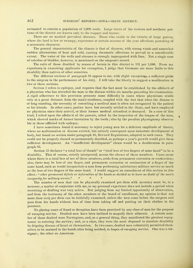 estimated to contain a population of 3,000 souls. Large tracts of the western and northern por- tions of the district are known only to the trapper and hunter. There are no marked prevalent diseases. Those who reside in the vicinity of large groves, where the land is low or swampy, experience at certain seasons of the year affections partaking of a miasmatic character. The general characteristic of the climate is that of dryness, with strong winds and somewhat sudden alternations of heat and cold, causing rheumatic affections to prevail to a considerable extent. The water of the wells and streams is strongly impregnated with lime. Not a single case of calculus of bladder, however, is mentioned on the surgeon's record. The ratio of those disabled by reason of hernia in this district is 131 per 1,000. From my experience in examining applicants for exemption, I judge that Germans are more liable to this disability than natives of other countries. The different sections of paragraph 85 appear to me, with slight exceptions, a sufficient guide to the surgeon in the performance of his duty. I will take the liberty to suggest a modification in two or three sections. Section 2 refers to epilepsy, and requires that the fact must be established by the affidavit of a physician who has attended the man in the disease within six mouths preceding his examination. A rigid adherence to this provision presents some difficulty in cases where physicians reside only at a great distance from the man's residence, coupled with the fact that when the disease is of long standing, the necessity of consulting a medical man is often not recognized by the patient or his friends. In other cases, parties have but recently settled in the State, and have employed no physician since their arrival, or their former medical attendant is deceased. In a case of this kind, I relied upon the affidavit of the parents, aided by the inspection of the tongue of the man, which showed marks of former laceration by the teeth; also by the peculiar physiognomy observa- ble in those afflicted with epilepsy. I have sometimes found it necessary to reject young men for a deficient amplitude of thorax, where no malformation or disease existed, but entirely consequent upon immature development of body, but found no section under paragraph 85, Revised Regulations, adapted to such cases. They could not be properly classed as permanently disabled, as perhaps a year's growth would give them sufficient development. An insufficient development clause would be a desideratum in para- graph 85. Section 33 declares a total loss of thumb or total loss of two fingers of same hand to be a disability. This of course, strictly interpreted, means the absence of those members. Cases occur where there is a total loss of use of these members, aside from permanent extension or contraction; also, there may be loss of one finger, and permanent extension or contraction of a finger of the same hand, such as would incapacitate a man from performing satisfactory military service as much as the loss of two fingers of the same hand. I would suggest an amendment of this section to this effect:  other permanent defects or deformities of the hands so decided as to leave no doubt of the man's incapacity for military service. * * * The number of men that can be physically examined per diem with accuracy must be, in a measure, a matter of conjecture with me, as my personal experience does not include a period when recruiting or drafting was very active. But judging from my limited opportunity of observation, and from the testimony of the other members of the board of enrollment, my opinion is that not more than sixty per diem can be faithfully examined, unless the men come before the surgeou and pass from his hands without loss of time from taking off and putting on their clothes in his presence. No glaring cases of fraud or deception have been practiced by any class of men for the purpose of escaping service. Drafted men have been inclined to magnify their ailments. A certain num- ber of those drafted were Norwegians, and, as a general thing, they manifested the greatest repug- nance to entering the service; and, as a class, they were the most disposed to simulate disability by feigning disease of heart or rheumatism. In two cases, drafted men voluntarily permitted them- selves to be maimed in the hands after being notified, in hopes of escaping service. One was a for- eigner ; the other an American.