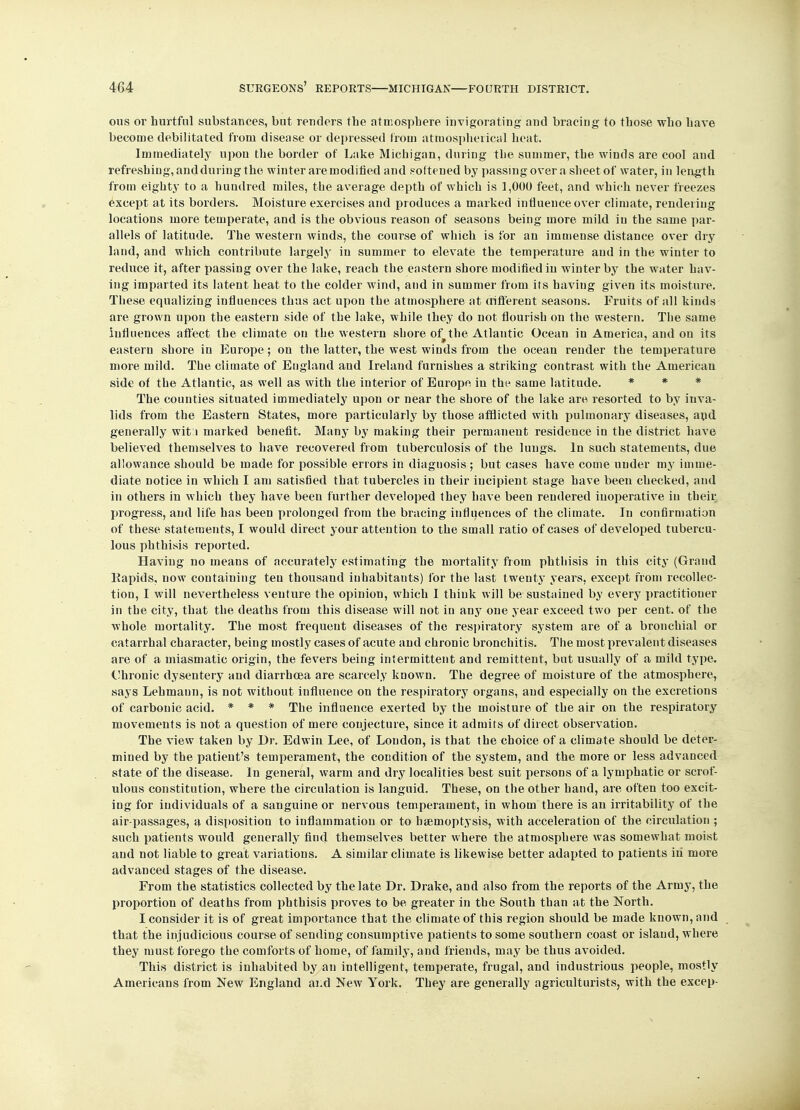 ous or hurtful substances, but renders tbe atmosphere invigorating and bracing to those who have become debilitated from disease or depressed from atmospherical heat. Immediately upon the border of Lake Michigan, during the summer, the winds are cool and refreshing, and during the winter are modified and softened by passing over a sheet of water, in length from eighty to a hundred miles, the average depth of which is 1,000 feet, and which never freezes except at its borders. Moisture exercises and produces a marked influence over climate, rendering locations more temperate, and is the obvious reason of seasons being more mild in the same par- allels of latitude. The western winds, the course of which is for an immense distance over dry land, and which contribute largely in summer to elevate the temperature and in the winter to reduce it, after passing over the lake, reach the eastern shore modified in winter by the water hav- ing imparted its latent heat to the colder wind, and in summer from its having given its moisture. These equalizing influences thus act upon the atmosphere at different seasons. Fruits of all kinds are grown upon the eastern side of the lake, while they do not flourish on the western. The same influences affect the climate on the western shore of the Atlantic Ocean in America, and on its eastern shore in Europe; on the latter, the west winds from the ocean render the temperature more mild. The climate of England and Ireland furnishes a striking contrast with the American side of the Atlantic, as well as with the interior of Europe in the same latitude. * * The counties situated immediately upon or near the shore of the lake are resorted to by inva- lids from the Eastern States, more particularly by those afflicted with pulmonary diseases, ayd generally witii marked benefit. Many by making their permanent residence in the district have believed themselves to have recovered from tuberculosis of the lungs. In such statements, due allowance should be made for possible errors in diagnosis ; but cases have come under my imme- diate notice in which I am satisfied that tubercles in their incipient stage have been checked, and in others in which they have been further developed they have been rendered inoperative in their progress, and life has been prolonged from the bracing influences of the climate. In confirmation of these statements, I would direct your attention to the small ratio of cases of developed tubercu- lous phthisis reported. Having no means of accurately estimating the mortality from phthisis in this city (Grand Kapids, now containing ten thousand inhabitants) for the last twenty years, except from recollec- tion, I will nevertheless venture the opinion, which I think will be sustained by every practitiouer in the city, that the deaths from this disease will not in any one year exceed two per cent, of the whole mortality. The most frequent diseases of the respiratory system are of a bronchial or catarrhal character, being mostly cases of acute and chronic bronchitis. The most prevalent diseases are of a miasmatic origin, the fevers being intermittent and remittent, but usually of a mild type. Chronic dysentery and diarrhoea are scarcely known. The degree of moisture of the atmosphere, says Lehmaun, is not without influence on the respiratory organs, and especially on the excretions of carbonic acid. * * * The influence exerted by the moisture of the air on the respiratory movements is not a question of mere conjecture, since it admits of direct observation. The view taken by Dr. Edwin Lee, of Loudon, is that the choice of a climate should be deter- mined by the patient's temperament, the condition of the system, and the more or less advanced state of the disease. In geueral, warm and dry localities best suit persons of a lymphatic or scrof- ulous constitution, where the circulation is languid. These, on the other hand, are often too excit- ing for individuals of a sanguine or nervous temperament, in whom there is an irritability of the air-passages, a disposition to inflammation or to haemoptysis, with acceleration of the circulation ; such patients would generally find themselves better where the atmosphere was somewhat moist and not liable to great variations. A similar climate is likewise better adapted to patients iii more advanced stages of the disease. From the statistics collected by the late Dr. Drake, and also from the reports of the Army, the proportion of deaths from phthisis proves to be greater in the South than at the North. I consider it is of great importance that the climate of this region should be made known, and that the injudicious course of sending consumptive patients to some southern coast or island, where they must forego the comforts of home, of family, and friends, may be thus avoided. This district is inhabited by an intelligent, temperate, frugal, and industrious people, mostly Americans from New England and New York. They are generally agriculturists, with the excep-