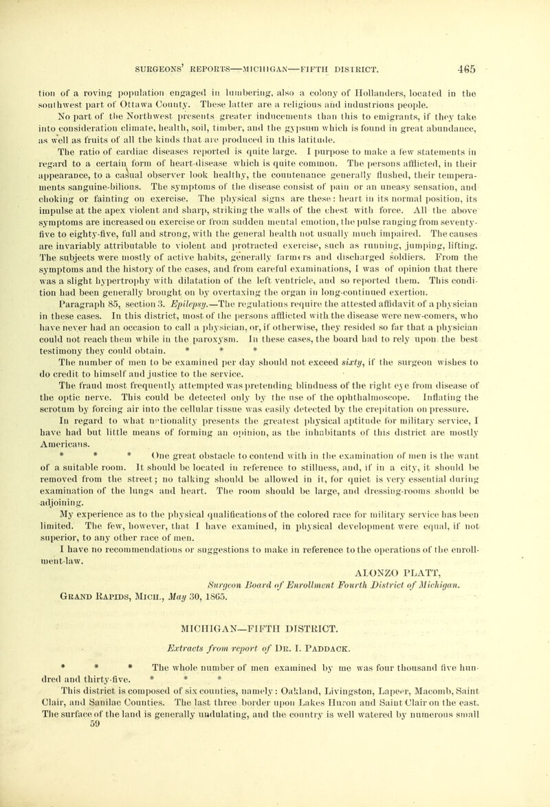 tion of a roving population engaged in lumbering, also a colony of Hollanders, located in the southwest part of Ottawa County. These latter are a religious and industrious people. No part of the Northwest presents greater inducements than this to emigrants, if they take into consideration climate, health, soil, timber, and the gypsum which is found in great abundance, as well as fruits of all the kinds that are produced in this latitude. The ratio of cardiac diseases reported is quite large. I purpose to make a few statements in regard to a certain form of heart-disease which is quite common. The persons afflicted, in their appearance, to a casual observer look healthy, the countenance generally flushed, their tempera- ments sanguine-bilious. The symptoms of the disease consist of pain or an uneasy sensation, aud choking or fainting on exercise. The physical signs are these: heart in its normal position, its impulse at the apex violent and sharp, striking the walls of the chest with force. All the above symptoms are increased ou exercise or from sudden mental emotion, the pulse ranging from seventy- five to eighty-five, full aud strong, with the general health not usually much impaired. The causes are invariably attributable to violent aud protracted exercise, such as running, jumping, lifting. The subjects were mostly of active habits, generally farmers and discharged soldiers. From the symptoms and the history of the cases, and from careful examinations, I was of opinion that there was a slight hypertrophy with dilatation of the left ventricle, and so reported them. This condi- tion had been generally brought on by overtaxing the organ in long-continued exertion. Paragraph 85, section 3. Epilepsy.—The regulations require the attested affidavit of a physician in these cases. In this district, most of the persons afflicted with the disease were new-comers, who have never had an occasion to call a physician, or, if otherwise, they resided so far that a physician could not reach them while in the paroxysm. In these cases, the board had to rely upon the best testimony they could obtain. * * * The number of men to be examined per day should not exceed sixty, if the surgeou wishes to do credit to himself aud justice to the service. The fraud most frequently attempted was pretending blindness of the right eye from disease of the optic nerve. This could be detected only by the use of the ophthalmoscope. Inflating the scrotum by forcing air into the cellular tissue was easily detected by the crepitation on pressure. In regard to what nationality presents the greatest physical aptitude for military service, I have had but little means of forming an opinion, as the inhabitants of this district are mostly Americans. * * * One great obstacle to contend with in the examination of men is the want of a suitable room. It should be located in reference to stillness, aud, if in a city, it should be removed from the street; no talking should be allowed in it, for quiet is very essential during examination of the lungs aud heart. The room should be large, aud dressing-rooms should be adjoining. My experience as to the physical qualifications of the colored race for military service has been limited. The few, however, that I have examiued, in physical development were equal, if not superior, to any other race of men. I have no recommendations or suggestions to make iu reference to the operations of the enroll- ment-law. ALONZO PL ATT, Surgeon Board of Enrollment Fourth District of Michigan. Grand Kapids, Mich., May 30,1865. MICHIGAN—FIFTH DISTRICT. Extracts from report of Dr. I. Paddack. * * * The whole number of men examined by me was four thousand five hun- dred and thirty-five. * # * This district is composed of six counties, namely: Oakland, Livingston, Lapeer, Macomb, Saint Clair, and Sanilac Counties. The last three border upon Lakes Huron and Saint Clair on the east. The surface of the land is generally undulating, and the country is well watered by numerous small 59