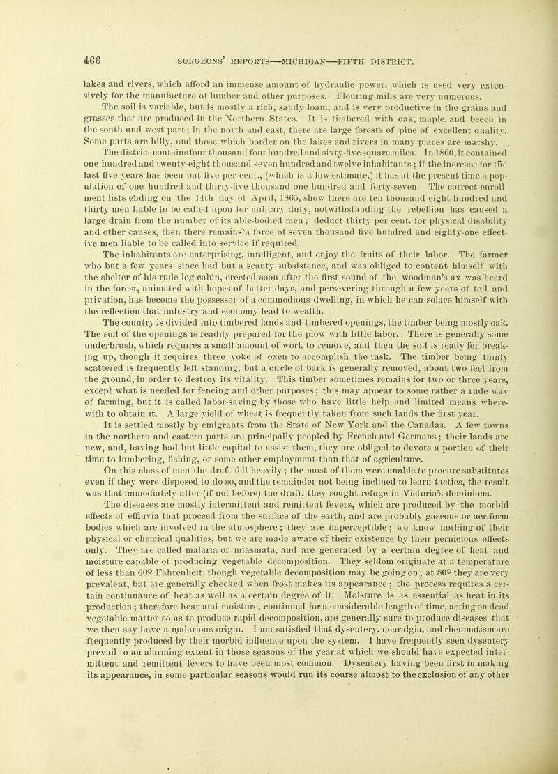 lakes and rivers, which afford an immense amount of hydraulic power, which is used very exten- sively for the manufacture of lumber and other purposes. Flouriug-raills are very numerous. The soil is variable, but is mostly a rich, sandy loam, and is very productive in the grains and grasses that are produced in the Northern States. It is timbered with oak, maple, and beech in the south and west part; in the north and east, there are large forests of pine of excellent quality. Some parts are hilly, and those which border on the lakes and rivers in many places are marshy. The district contains four thousand four hundred and sixty-five square miles. In 1SG0, it contained one hundred and twenty-eight thousand seven hundred and twelve inhabitants ; if the increase for the last five years has been but five per cent., (which is a low estimate,) it has at the present time a pop- ulation of one hundred and thirty-five thousand one hundred and forty-seven. The correct enroll- ment-lists ending on the 14th day of April, 1865, show there are ten thousand eight hundred and thirty men liable to be called upon for military duty, notwithstanding the rebellion has caused a large drain from the number of its able-bodied men ; deduct thirty per ceut. for physical disability and other causes, then there remainsva force of seven thousand five hundred and eighty-one effect- ive men liable to be called into service if required. The inhabitants are enterprising, intelligent, and enjoy the fruits of their labor. The farmer who but a few years since had but a scanty subsistence, and was obliged to content himself with the shelter of his rude log-cabin, erected soon after the first sound of the woodman's ax was heard in the forest, animated with hopes of better days, and persevering through a few years of toil and privation, has become the possessor of a commodious dwelling, in which he can solace himself with the reflection that industry and economy lead to wealth. The country is divided into timbered lands and timbered openings, the timber being mostly oak. The soil of the openings is readily prepared for the plow with little labor. There is generally some underbrush, which requires a small amount of work to remove, and then the soil is ready for break- ing up, though it requires three yoke of oxen to accomplish the task. The timber being thinly scattered is frequently left standing, but a circle of bark is generally removed, about two feet from the ground, in order to destroy its vitality. This timber sometimes remains for two or three years, except what is needed for fencing and other purposes; this may appear to some rather a rude way of farming, but it is called labor-saving by those who have little help and limited means where- with to obtain it. A large yield of wheat is frequently taken from such lands the first year. It is settled mostly by emigrants from the State of Few York and the Canadas. A few towns in the northern and eastern parts are principally peopled by French and Germans; their lands are new, and, having had but little capital to assist them, they are obliged to devote a portion of their time to lumbering, fishing, or some other employment than that of agriculture. On this class of men the draft fell heavily ; the most of them were unable to procure substitutes even if they were disposed to do so, and the remainder not being inclined to learn tactics, the result was that immediately after (if not before) the draft, they sought refuge in Victoria's dominions. The diseases are mostly intermittent and remittent fevers, which are produced by the morbid effects-of effluvia that proceed from the surface of the earth, and are probably gaseous or aeriform bodies which are iuvolved in the atmosphere ; they are imperceptible ; we know nothing of their physical or chemical qualities, but we are made aware of their existence by their pernicious effects only. They are called malaria or miasmata, and are generated by a certain degree of heat and moisture capable of producing vegetable decomposition. They seldom originate at a temperature of less than 60° Fahrenheit, though vegetable decomposition may be going on; at 80° they are very prevalent, but are generally checked when frost makes its appearance ; the process requires a cer- tain continuance of heat as well as a certain degree of it. Moisture is as essential as heat in its production ; therefore heat and moisture, continued for a considerable length of time, acting on dead vegetable matter so as to produce rapid decomposition, are generally sure to produce diseases that we. then say have a malarious origin. I am satisfied that dysentery, neuralgia, and rheumatism are frequently produced by their morbid influence upon the system. I have frequently seen dyseutery prevail to an alarming extent in those seasons of the year at which we should have expected inter- mittent and remittent fevers to have been most common. Dyseutery having been first in inokiug its appearance, in some particular seasons would run its course almost to the exclusion of any other
