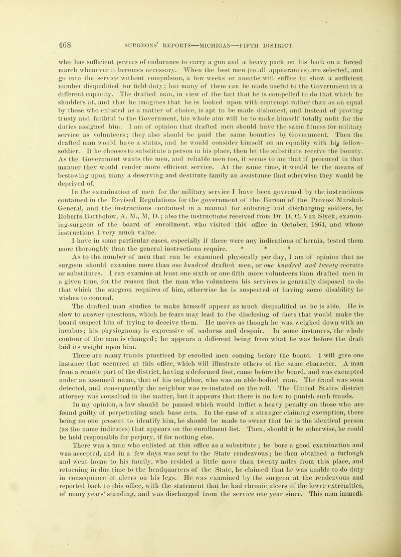 who has sufficient powers of endurance to carry a gun and a heavy pack on liis back on a forced march whenever it becomes necessary. When the best men (to all appearances) are selected, and go into the service without compulsion, a few weeks or months will suffice to show a sufficient number disqualified for field-duty; but many of them can be made useful to the Government in a different capacity. The drafted man, in view of the fact that he is compelled to do that which he shudders at, and that he imagines that he is looked upon with contempt rather than as an equal by those who enlisted as a matter of choice, is apt to be made dishonest, and instead of proving trusty and faithful to the Government, his whole aim will be to make himself totally unfit for the duties assigned him. I am of opinion that drafted men should have the same fitness for military service as volunteers; they also should be paid the same bounties by Government. Then the drafted man would have a status, and he would consider himself on an equality with hijj fellow- soldier. If he chooses to substitute a person in his place, then let the substitute receive the bounty. As the Government wants the men, and reliable men too, it seems to me that if procured in that manner they would render more efficient service. At the same time, it would be the means of bestowing upon many a deserving and destitute family an assistance that otherwise they would be deprived of. In the examination of men for the military service I have been governed by the instructions contained in the Revised Regulations for the government of the Bureau of the Provost-Marshal- General, and the instructions contained in a manual for enlisting and discharging soldiers, by Roberts Bartholow, A. M., M. D.; also the instructions received from Dr. D. C. Van Slyek, exaniin- ing-surgeon of the board of enrollment, who visited this office in October, 1864, and whose instructions I very much value. I have in some particular cases, especially if there were any indications of hernia, tested them more thoroughly than the general instructions require. * * * As to the number of men that can be examined physically per day, I am of opinion that no surgeon should examine more than one hundred drafted men, or one hundred and twenty recruits or substitutes. I can examine at least one-sixth or one-fifth more volunteers than drafted men in a giveu time, for the reason that the man who volunteers his services is generally disposed to do that which the surgeon requires of him, otherwise he is suspected of having some disability he wishes to conceal. The drafted man studies to make himself appear as much disqualified as he is able. He is slow to answer questions, which he fears may lead to the disclosing of facts that would make the board suspect him of trying to deceive them. He moves as though he was weighed down with an incubus; his physiognomy is expressive of sadness and despair. In some instances, the whole contour of the man is changed; he appears a different being from what he was before the draft laid its weight upon him. There are many frauds practiced by enrolled men coming before the board. I will give one instance that occurred at this office, which will illustrate others of the same character. A man from a remote part of the district, having a deformed foot, came before the, board, and was exempted under an assumed name, that of his neighbor, who was an able-bodied man. The fraud was soon detected, and consequently the neighbor was re-instated on the roll. The United States district attorney was consulted in the matter, but it appears that there is no law to punish such frauds. In my opinion, a law should be passed which would inflict a heavy penalty on those who are found guilty of perpetrating such base acts. In the case of a stranger claiming exemption, there being no one present to identify him, he should be made to swear that he is the identical person (as the name indicates) that appears on the enrollment-list. Then, should it be otherwise, he could be held responsible for perjury, if for nothing else. There was a man who enlisted at this office as a substitute ; he bore a good examination and was accepted, and in a few days was sent to the State rendezvous; be then obtained a furlough and went home to his family, who resided a little more than twenty miles from this place, and returning in due time to the headquarters of the State, he claimed that he was unable to do duty in consequence of ulcers on his legs. He was examined by the surgeon at the rendezvous and reported back to this office, with the statement that he had chronic ulcers of the lower extremities, of many years' standing, and was discharged from the service one year since. This man immedi-