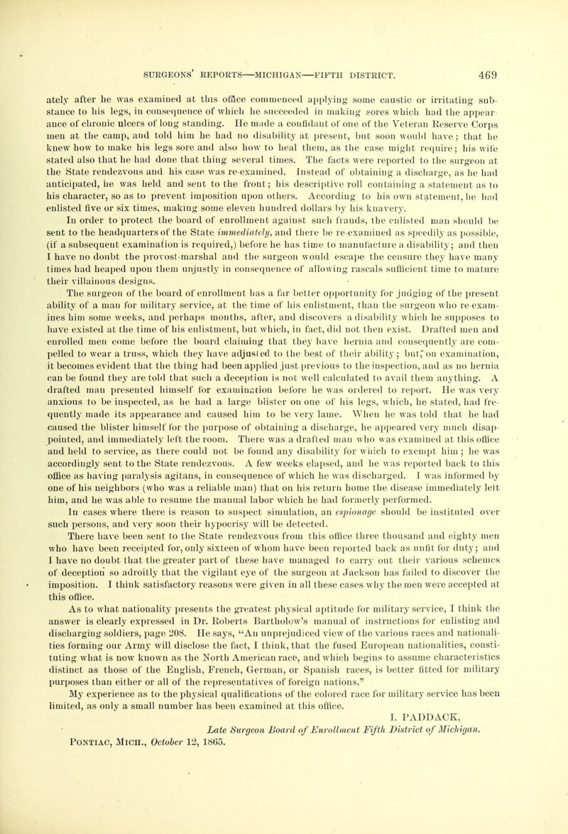 ately after he was examined at this office commenced applying some caustic or irritating sub- stance to liis legs, in consequence of which he succeeded in making sores which had the appear- ance of chronic ulcers of loug standing. He made a confidant of one of the Veteran Reserve Corps men at the camp, and told him he had no disability at present, but soon would have; that he knew how to make his legs sore and also how to heal them, as the case might require; his wile stated also that he had done that thing several times. The facts were reported to the surgeon at the State rendezvous and his case was re-examined. Instead of obtaining a discharge, as he had anticipated, he was held and sent to the front; his descriptive roll containing a statement as to his character, so as to prevent imposition upon others. According to his own statement, he had enlisted five or six times, making some eleven hundred dollars by his knavery. In order to protect the board of enrollment against such frauds, the enlisted man should be sent to the headquarters of the State immediately, and there be re-examined as speedily as possible, (if a subsequent examination is required,) before he has time to manufacture a disability; and then I have no doubt the provost-marshal and the surgeon would escape the censure they have many times had heaped upon them unjustly in consequence of allowing rascals sufficient time to mature their villainous designs. The surgeon of the board of enrollment has a far better opportunity for judging of the present ability of a man for military service, at the time of his enlistment, than the surgeon who re-exam- ines him some weeks, and perhaps months, after, and discovers a disability which he supposes to have existed at the time of his enlistment, but which, in fact, did not then exist. Drafted men and enrolled men come before the board claiming that they have hernia and consequently are com- pelled to wear a truss, which they have adjusted to the best of their ability; but,on examination, it becomes evident that the thing had been applied just previous to the inspection, and as no hernia can be found they are told that such a deception is not well calculated to avail them anything. A drafted man presented himself for examination before he was ordered to report. He was very anxious to be inspected, as he had a large blister on oue of his legs, which, he stated, had fre- quently made its appearance and caused him to be very lame. When he was told that he had caused the blister himself for the purpose of obtaining a discharge, he appeared very much disap- pointed, and immediately left the room. There was a drafted man who was examined at this office and held to service, as there could not be found any disability for which to exempt him ; he was accordingly sent to the State rendezvous. A few weeks elapsed, and he was reported back to this office as haviug paralysis agitans, in consequence of which he was discharged. 1 was informed by one of his neighbors (who was a reliable man) that on his return home the disease immediately lett him, and he was able to resume the manual labor which he had formerly performed. In cases where there is reason to suspect simulation, an espionage should be instituted over such persons, and very soon their hypocrisy will be detected. There have been sent to the State rendezvous from this office three thousand and eighty men who have been receipted for, only sixteen of whom have been reported back as unfit for duty; and I have no doubt that the greater part of these have managed to carry out their various schemes of deception so adroitly that the vigilant eye of the surgeon at Jackson has failed to discover the imposition. I think satisfactory reasons were given in all these cases why the men were accepted at this office. As to what nationality presents the greatest physical aptitude for military service, I think the answer is clearly expressed in Dr. Roberts Bartholow's manual of instructions for enlisting and discharging soldiers, page 208. He says, An unprejudiced view of the various races and nationali- ties forming our Army will disclose the fact, I think, that the fused European nationalities, consti- tuting what is now known as the North American race, and which begins to assume characteristics distinct as those of the English, French, German, or Spanish races, is better fitted for military purposes than either or all of the representatives of foreign nations. My experience as to the physical qualifications of the colored race for military service has been limited, as only a small number has been examined at this office. I. PADDACE, Late Surgeon Board of Enrollment Fifth District of Michigan. Pontiao, Mich., October 12, 1805.