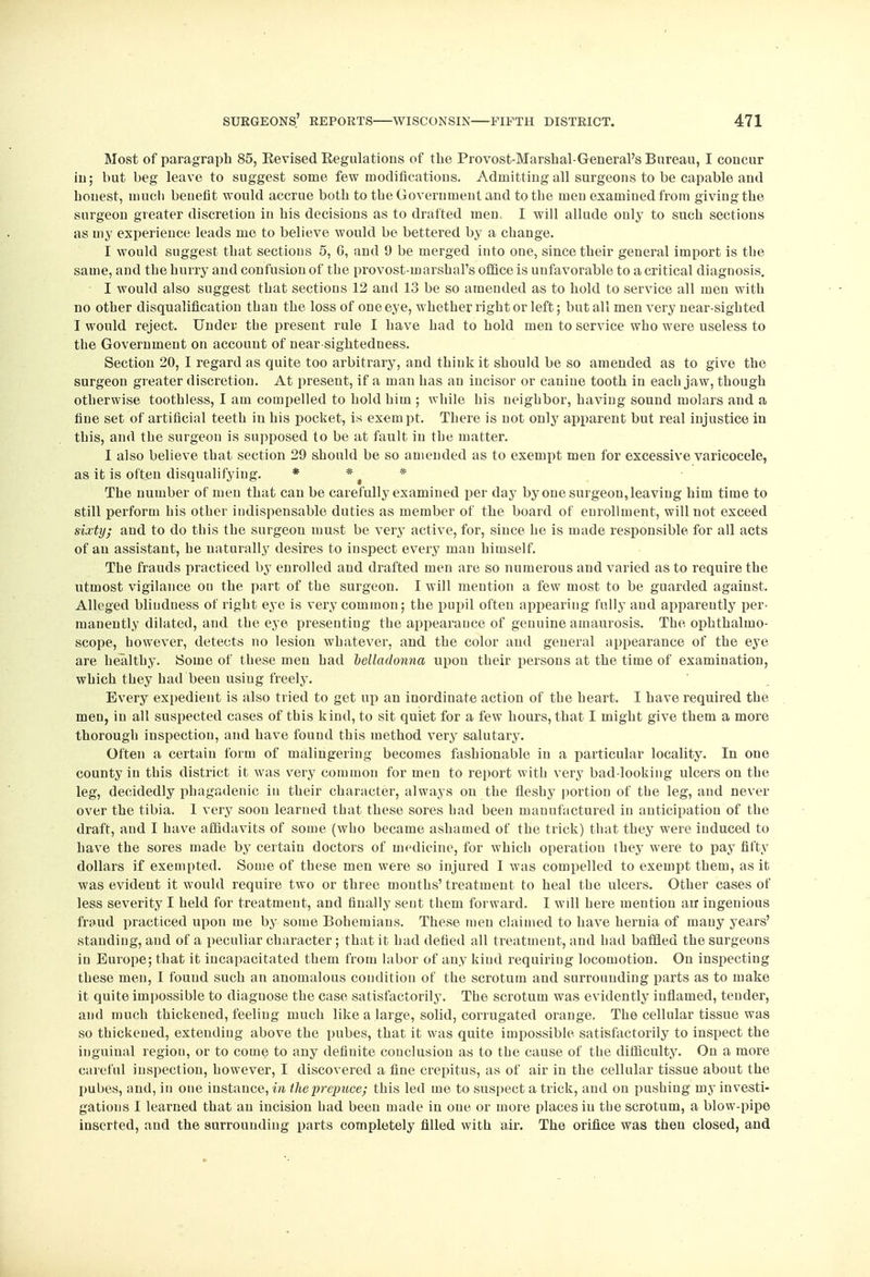 Most of paragraph 85, Eevised Eegulations of the Provost-Marshal-General's Bureau, I concur hi; but beg leave to suggest some few modifications. Admitting all surgeons to be capable and honest, much benefit would accrue both to the Government and to the men examined from giving the surgeon greater discretion in his decisions as to drafted men, I will allude only to such sections as my experience leads me to believe would be bettered by a change. I would suggest that sections 5, 6, and 9 be merged into one, since their general import is the same, and the hurry and confusion of the provost-inarshal's office is unfavorable to a critical diagnosis. I would also suggest that sections 12 and 13 be so amended as to hold to service all men with no other disqualification than the loss of one eye, whether right or left; but all men very near-sighted I would reject. Under the present rule I have had to hold men to service who were useless to the Government on account of nearsightedness. Section 20, I regard as quite too arbitrary, and think it should be so amended as to give the surgeon greater discretion. At present, if a man has an incisor or canine tooth in each jaw, though otherwise toothless, I am compelled to hold him ; while his neighbor, having sound molars and a fine set of artificial teeth in his pocket, is exempt. There is not only apparent but real injustice in this, and the surgeon is supposed to be at fault in the matter. I also believe that section 29 should be so amended as to exempt men for excessive varicocele, as it is often disqualifying. * * * The number of men that can be carefully examined per day by one surgeon, leaving him time to still perform his other indispensable duties as member of the board of enrollment, will not exceed sixty; and to do this the surgeon must be very active, for, since he is made responsible for all acts of an assistant, he naturally desires to inspect every man himself. The frauds practiced by enrolled and drafted men are so numerous and varied as to require the utmost vigilance on the part of the surgeon. I will mention a few most to be guarded against. Alleged bliuduess of right eye is very common; the pupil often appearing fully and apparently per- manently dilated, and the eye presenting the appearance of genuine amaurosis. The ophthalmo- scope, however, detects no lesion whatever, and the color and general appearance of the eye are healthy. Some of these men had belladonna upou their persous at the time of examination, which they had been using freely. Every expedient is also tried to get up an inordinate action of the heart. I have required the men, in all suspected cases of this kind, to sit quiet for a few hours, that I might give them a more thorough inspection, and have found this method very salutary. Often a certain form of malingering becomes fashionable in a particular locality. In one county in this district it was very common for men to report with very bad-looking ulcers on the leg, decidedly phagadenic in their character, always on the fleshy portion of the leg, and never over the tibia. 1 very soon learned that these sores had been manufactured in anticipation of the draft, and I have affidavits of some (who became ashamed of the trick) that they were induced to have the sores made by certain doctors of medicine, for which operation they were to pay fifty dollars if exempted. Some of these men were so injured 1 was compelled to exempt them, as it was evident it would require two or three months' treatment to heal the ulcers. Other cases of less severity I held for treatment, and finally sent them forward. I will here mention an ingenious fraud practiced upon me by some Bohemians. These men claimed to have hernia of many years' standing, and of a peculiar character; that it had defied all treatment, and had baffled the surgeons in Europe; that it incapacitated them from labor of any kind requiring locomotion. On inspecting these men, I found such an anomalous condition of the scrotum and surrounding parts as to make it quite impossible to diaguose the case satisfactorily. The scrotum was evidently inflamed, tender, and much thickened, feeling much like a large, solid, corrugated orange. The cellular tissue was so thickened, extending above the pubes, that it was quite impossible satisfactorily to inspect the inguinal regiou, or to come to any definite conclusion as to the cause of the difficulty. On a more careful inspection, however, I discovered a fine crepitus, as of air in the cellular tissue about the pubes, and, in one instance, in the prepuce; this led me to suspect a trick, and on pushing my investi- gations I learned that an incision had been made in one or more places in the scrotum, a blow-pipe inserted, and the surrounding parts completely filled with air. The orifice was then closed, and