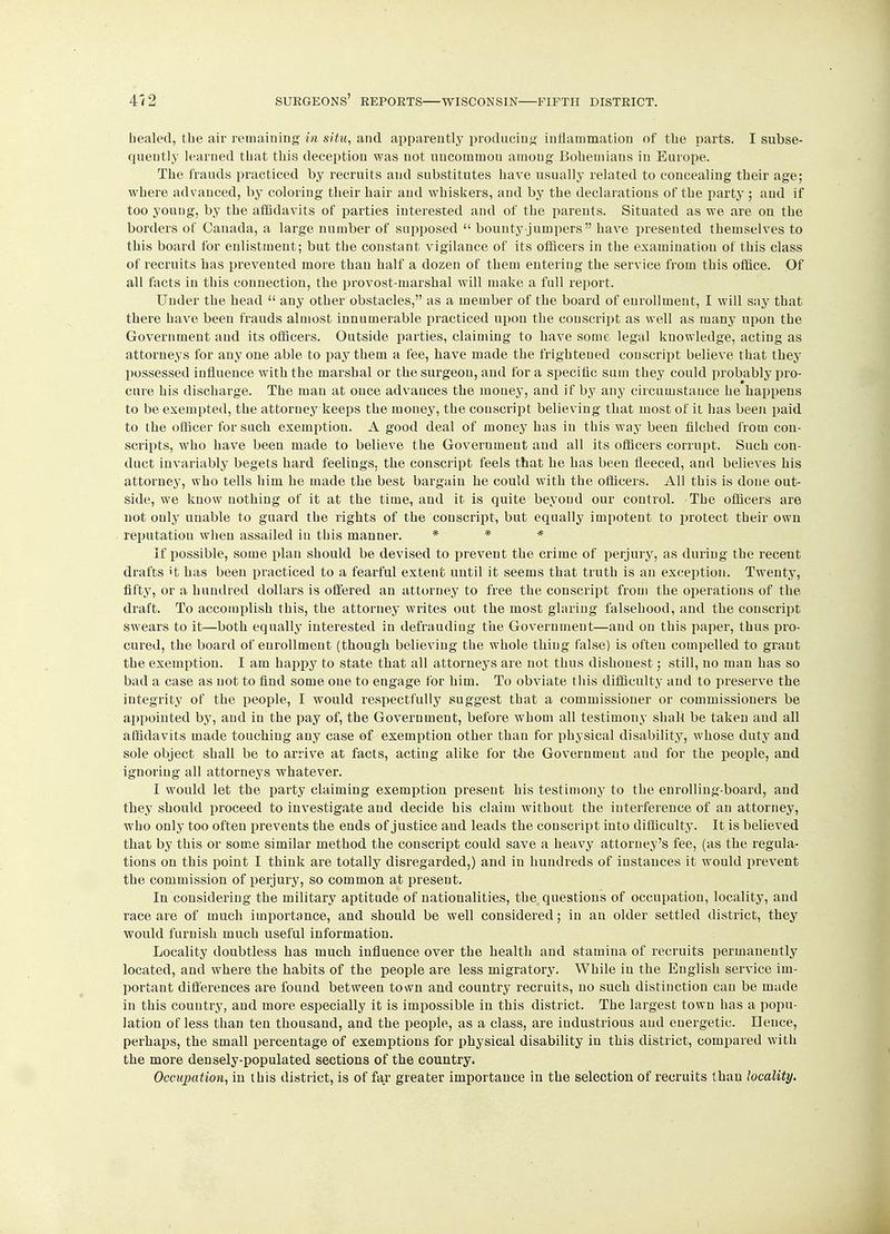 healed, the air remaining in situ, and apparently producing inflammation of the parts. I subse- quently learned that this deception was not uncommon amoug Bohemians in Europe. The frauds practiced by recruits and substitutes have usually related to concealing their age; where advanced, by coloring their hair and whiskers, and by the declarations of the party ; and if too youug, by the affidavits of parties interested and of the parents. Situated as we are on the borders of Canada, a large number of supposed  bounty-jumpers have presented themselves to this board for enlistment; but the constant vigilance of its officers in the examination of this class of recruits has prevented more than half a dozen of them entering the service from this office. Of all facts in this connection, the provost-marshal will make a full report. Under the head  any other obstacles, as a member of the board of enrollment, I will say that there have been frauds almost innumerable practiced upon the conscript as well as many upon the Government and its officers. Outside parties, claiming to have some legal knowledge, acting as attorneys for anyone able to pay them a fee, have made the frightened conscript believe that they possessed influence with the marshal or the surgeon, and for a specific sum they could probably pro- cure his discharge. The man at once advances the money, and if by any circumstance he happens to be exempted, the attorney keeps the money, the conscript believing that most of it has been paid to the officer for such exemption. A good deal of money has in this way been filched from con- scripts, who have been made to believe the Government and all its officers corrupt. Such con- duct invariably begets hard feelings, the conscript feels that he has been fleeced, and believes his attorney, who tells him he made the best bargain he could with the officers. All this is done out- side, we know nothing of it at the time, and it is quite beyond our control. The officers are not only unable to guard the rights of the conscript, but equally impotent to protect their own reputatiou when assailed in this manner. * * * If possible, some plan should be devised to prevent the crime of perjury, as during the recent drafts>t has been practiced to a fearful extent until it seems that truth is an exception. Twenty, fifty, or a hundred dollars is offered an attorney to free the conscript from the operations of the draft. To accomplish this, the attorney writes out the most glaring falsehood, and the conscript swears to it—both equally interested in defrauding the Government—and on this paper, thus pro- cured, the board of enrollment (though believing the whole thiug false) is often compelled to grant the exemption. I am happy to state that all attorneys are not thus dishonest; still, no man has so bad a case as not to find some one to engage for him. To obviate this difficulty and to preserve the integrity of the people, I would respectfully suggest that a commissioner or commissioners be appointed by, and in the pay of, the Government, before whom all testimony shaU be taken and all affidavits made touching any case of exemption other than for physical disability, whose duty and sole object shall be to arrive at facts, acting alike for the Government and for the people, and ignoring all attorneys whatever. I would let the party claiming exemption present his testimony to the enrolling-board, and they should proceed to investigate and decide his claim without the interference of au attorney, who only too often prevents the ends of justice and leads the conscript into difficulty. It is believed that by this or some similar method the conscript could save a heavy attorney's fee, (as the regula- tions on this point I think are totally disregarded,) and in hundreds of instances it would prevent the commission of perjury, so common at present. In considering the military aptitude of nationalities, the questions of occupation, locality, and race are of much importance, and should be well considered; in an older settled district, they would furnish much useful information. Locality doubtless has much influence over the health and stamina of recruits permanently located, and where the habits of the people are less migratory. While in the English service im- portant differences are found between town and country recruits, no such distinction can be made in this country, and more especially it is impossible in this district. The largest town has a popu- lation of less than ten thousand, and the people, as a class, are industrious and energetic. Uence, perhaps, the small percentage of exemptions for physical disability in this district, compared with the more densely-populated sections of the country. Occupation, in this district, is of far greater importance in the selection of recruits than locality.