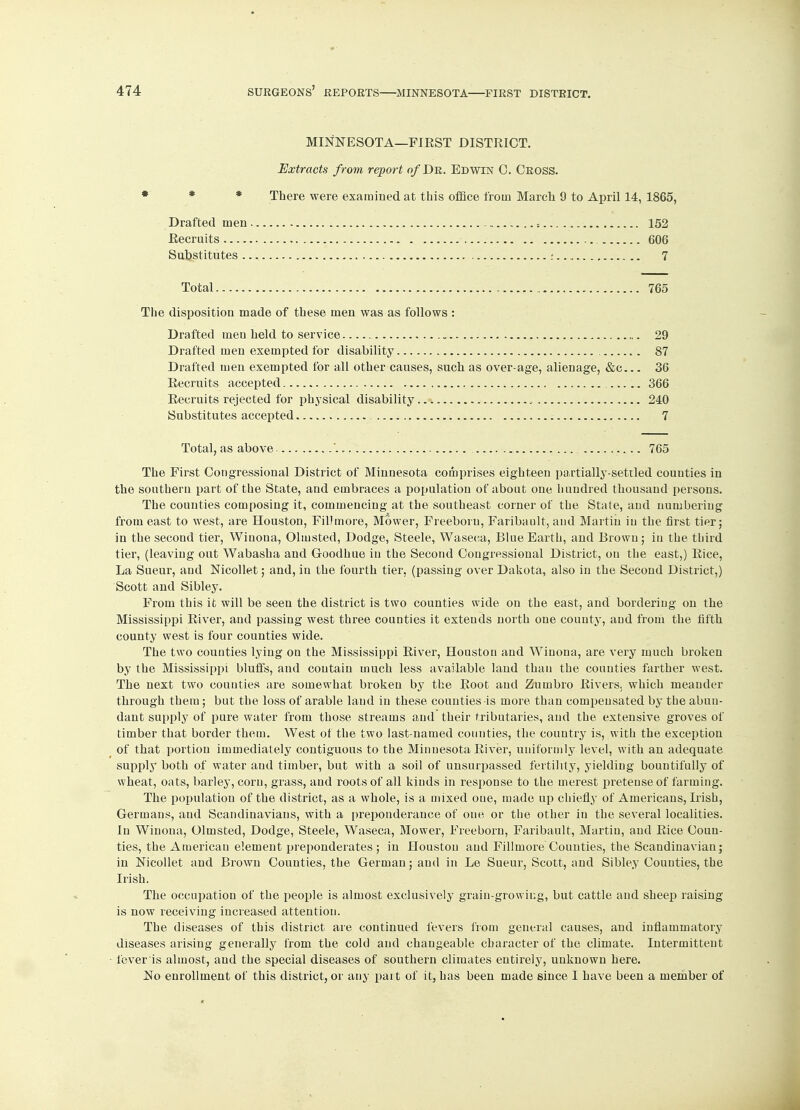 MINNESOTA—FIRST DISTRICT. Extracts from report of Dr. Edwin 0. Cross. There were examined at this office from March 9 to April 14, 1865, Drafted men =... . 152 Recruits 606 Substitutes ♦ 7 Total 765 The disposition made of these men was as follows : Drafted men held to service . 29 Drafted men exempted for disability 87 Drafted men exempted for all other causes, such as over-age, alienage, &c... 36 Recruits accepted 366 Recruits rejected for physical disability , 240 Substitutes accepted 7 Total, as above ' 765 The First Congressional District of Minnesota comprises eighteen partially-settled counties in the southern part of the State, and embraces a population of about one hundred thousand persons. The counties composing it, commencing at the southeast corner of the State, and numbering from east to west, are Houston, Fillmore, Mower, Freeboru, Faribault, and Martin in the first tier; in the second tier, Winona, Olmsted, Dodge, Steele, Waseca, Blue Earth, and Brown; in the third tier, (leaving out Wabasha and Goodhue in the Second Congressional District, on the east,) Rice, La Sueur, and Nicollet; and, in the fourth tier, (passing over Dakota, also in the Second District,) Scott and Sibley. From this it will be seen the district is two counties wide on the east, and bordering on the Mississippi River, and passing west three counties it extends north one county, and from the fifth county west is four counties wide. The two counties lying on the Mississippi River, Houston and Winona, are very much broken by the Mississippi bluffs, and contain much less available land than the counties farther west. The next two couuties are somewhat broken by the Root and Zumbro Rivers, which meander through them; but the loss of arable laud in these couuties is more than compensated by the abun- dant supply of pure water from those streams and their tributaries, and the extensive groves of timber that border them. West of the two last-named counties, the country is, with the exception of that portion immediately contiguous to the Minnesota River, uniformly level, with an adequate supply both of water and timber, but with a soil of unsurpassed fertility, yielding bountifully of wheat, oats, barley, corn, grass, and roots of all kinds in response to the merest pretense of farming. The population of the district, as a whole, is a mixed one, made up chiefly of Americans, Irish, Germans, and Scandinavians, with a preponderance of one or the other in the several localities. In Winona, Olmsted, Dodge, Steele, Waseca, Mower, Freeborn, Faribault, Martin, and Rice Coun- ties, the American element preponderates; in Houston and Fillmore Couuties, the Scandinavian; in Nicollet aud Brown Counties, the German; and in Le Sueur, Scott, and Sibley Counties, the Irish. The occupation of the people is almost exclusively grain-growing, but cattle and sheep raising is now receiving increased attention. The diseases of this district are continued fevers from general causes, and inflammatory diseases arising generally from the cold and changeable character of the climate. Intermittent fever is almost, and the special diseases of southern climates entirely, unknown here. No enrollment of this district, or any part of it, has been made since I have been a member of