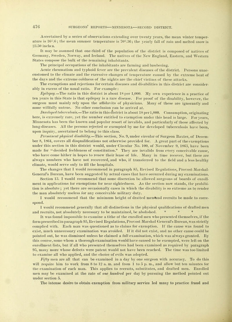 Ascertained by a series of observations extending over twenty years, the mean winter temper- ature is 1G°.C; the mean summer temperature is 70°.3C; the yearly fall of rain and melted snow is 23.50 inches. It may be assumed that one-third of the population of the district is composed of natives of Germany, Sweden, Norway, and Ireland. The natives of the New England, Eastern, and Western States compose the bulk of the remaining inhabitants. The principal occupations of the inhabitants are farming and lumbering. Acute rheumatism and typhoid fever are the prevalent diseases of the district. Persons unac- customed to the climate and the excessive changes of temperature caused by the extreme heat of the days and the extreme colduess of the nights are the chief victims of these attacks. The exemptions and rejections for certain diseases and disabilities in this district are consider- ably in excess of the usual ratio. For example : Epilepsy.—The ratio in this district is about 18 per 1,000. My own experience in a practice of ten years in this State is that epilepsy is a rare disease. For proof of the disability, however, the surgeon must mainly rely upon the affidavits of physicians. Many of these are ignorantly and some willfully untrue. No other conclusion can be arrived at. Developed tuberculosis.—The ratio in this district is about 18 per 1,000. Consumption, originating here, is extremely rare, yet the number entitled to exemption under this head is large. For years, Minnesota has been the known and popular resort of invalids, and particularly of those affected by lung-diseases. All the persons rejected or exempted by me for developed tuberculosis have been, upon inquiry, ascertained to belong to this class. Permanent physical disability.—This section, No. 9, under circular of Surgeon Baxter, of Decem- ber 8, 18G4, covers all disqualifications not otherwise provided for. A great part of the exemptions under this section in this district would, under Circular No. 100, of November 9, 1863, have been made for decided feebleness of constitution. They are invalids from every conceivable cause, who have come hither in hopes to renew their lease of life. Many in time recover, but there are always numbers who have not recovered, and who, if transferred to the field and a less healthy climate, would serve only to fill the hospitals. The changes that I would recommend in paragraph 85, Revised Regulations, Provost-Marshal- General's Bureau, have been suggested by actual cases that have occurred during my examinations. Section 13. I would recommend that some discretion be allowed surgeons of boards of enroll- ment in applications for exemptions for near sightedness. As the section now stands, the prohibi- tion is absolute ; yet there are occasionally cases in which the disability is so extreme as to render the man absolutely useless for any conceivable military duty. I would recommend that the minimum height of drafted lnen^and recruits be made to corre- spond. I would recommend generally that all distinctions in the physical qualifications of drafted men and recruits, not absolutely necessary to be maintained, be abolished. * * * It was found impossible to examine a tithe of the enrolled men who presented themselves, if the form prescribed iu paragraph 95, Revised Regulations, Provost-Marshal General's Bureau, was strictly complied with. Each man was questioned as to claims for exemption. If the cause was found to exist, much unnecessary examination was avoided. If it did not exist, and no other cause could be pointed out, he was dismissed unless he claimed a full examination, which was always granted. By this course, some whom a thorough examination would have caused to be exempted, were left on the enrollment-lists, but if all who presented themselves had been examined as required by paragraph 95, many more whose defects were patent would not have been reached. The time was too limited to examine all who applied, and the choice of evils was adopted. Fifty men are all that can be examined in a day by one surgeon with accuracy. To do this will require him to work from 8 to 12 a. m. and from 1 to 5 p. m., and allow but ten minutes for the examination of each man. This applies to recruits, substitutes, and drafted men. Enrolled men may be examined at the rate of one hundred per day by pursuing the method pointed out under section 5. The intense desire to obtain exemption from military service led many to practice fraud and