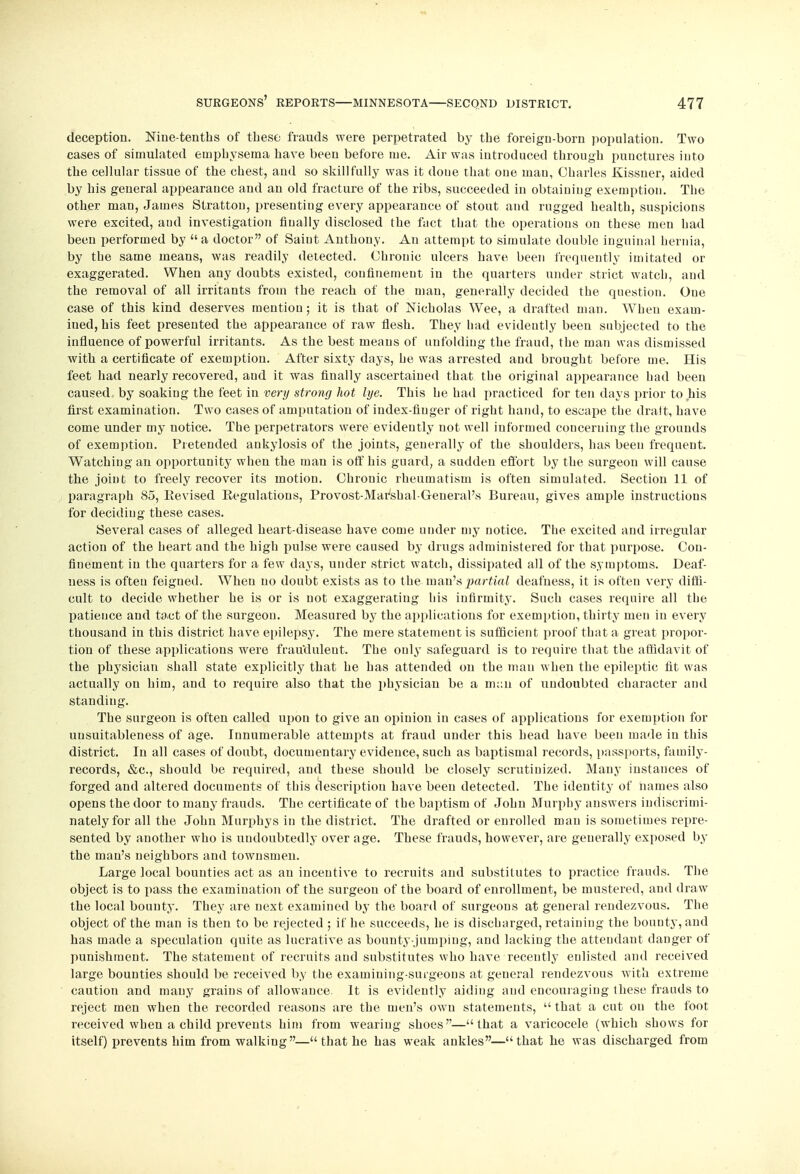deception. Nine-tenths of these frauds were perpetrated by the foreign-born population. Two cases of simulated emphysema have been before me. Air was introduced through punctures into the cellular tissue of the chest, and so skillfully was it done that one man, Charles Kissner, aided by his general appearance and an old fracture of the ribs, succeeded in obtaining exemption. The other man, James Strattou, presenting every appearance of stout and rugged health, suspicions were excited, aud investigation finally disclosed the fact that the operations on these men had been performed by  a doctor of Saint Anthony. An attempt to simulate double inguinal hernia, by the same means, was readily detected. Chronic ulcers have been frequently imitated or exaggerated. When any doubts existed, confinement in the quarters under strict watch, and the removal of all irritants from the reach of the man, generally decided the question. One case of this kind deserves mentiou; it is that of Nicholas Wee, a drafted man. When exam- ined, his feet presented the appearance of raw flesh. They had evidently been subjected to the influence of powerful irritants. As the best means of unfolding the fraud, the man was dismissed with a certificate of exemption. After sixty days, he was arrested and brought before me. His feet had nearly recovered, aud it was finally ascertained that the original appearance had been caused by soaking the feet in very strong hot lye. This he had practiced for ten days prior to his first examination. Two cases of amputation of index-finger of right hand, to escape the draft, have come under my notice. The perpetrators were evidently not well informed concerning the grounds of exemption. Pretended ankylosis of the joints, generally of the shoulders, has been frequent. Watching an opportunity when the man is off his guard, a sudden effort by the surgeon will cause the joint to freely recover its motion. Chronic rheumatism is often simulated. Section 11 of paragraph 85, Eevised Eegulations, Provost-Mar'shal-General's Bureau, gives ample instructions for deciding these cases. Several cases of alleged heart-disease have come under my notice. The excited and irregular action of the heart and the high pulse were caused by drugs administered for that purpose. Con- finement in the quarters for a few days, under strict watch, dissipated all of the symptoms. Deaf- ness is often feigned. When no doubt exists as to the man's partial deafness, it is often very diffi- cult to decide whether he is or is not exaggerating his infirmity. Such cases require all the patience aud tact of the surgeon. Measured by the applications for exemption, thirty men in every thousand in this district have epilepsy. The mere statement is sufficient proof that a great propor- tion of these applications were fraudulent. The only safeguard is to require that the affidavit of the physician shall state explicitly that he has attended on the man when the epileptic fit was actually on him, and to require also that the physician be a man of undoubted character and standing. The surgeon is often called upon to give an opinion in cases of applications for exemption for uusuitableness of age. Innumerable attempts at fraud under this head have been made in this district. In all cases of doubt, documentary evidence, such as baptismal records, passports, family- records, &c, should be required, and these should be closely scrutinized. Many instances of forged and altered documents of this description have been detected. The identity of names also opens the door to many frauds. The certificate of the baptism of John Murphy answers indiscrimi- nately for all the John Murphys in the district. The drafted or enrolled man is sometimes repre- sented by another who is undoubtedly over age. These frauds, however, are generally exposed by the man's neighbors and townsmen. Large local bounties act as an incentive to recruits and substitutes to practice frauds. The object is to pass the examination of the surgeon of the board of enrollment, be mustered, and draw the local bounty. They are next examined by the board of surgeons at general rendezvous. The object of the man is then to be rejected ; if he succeeds, he is discharged, retaining the bounty, and has made a speculation quite as lucrative as bounty-jumping, and lacking the attendant danger of punishment. The statement of recruits and substitutes who have recently enlisted and received large bounties should be received by the examining-surgeons at general rendezvous with extreme caution and many grains of allowance. It is evidently aiding and encouraging these frauds to reject men when the recorded reasons are the men's own statements,  that a cut on the foot received when a child prevents him from wearing shoes—that a varicocele (which shows for itself) prevents him from walking— that he has weak ankles—that he was discharged from