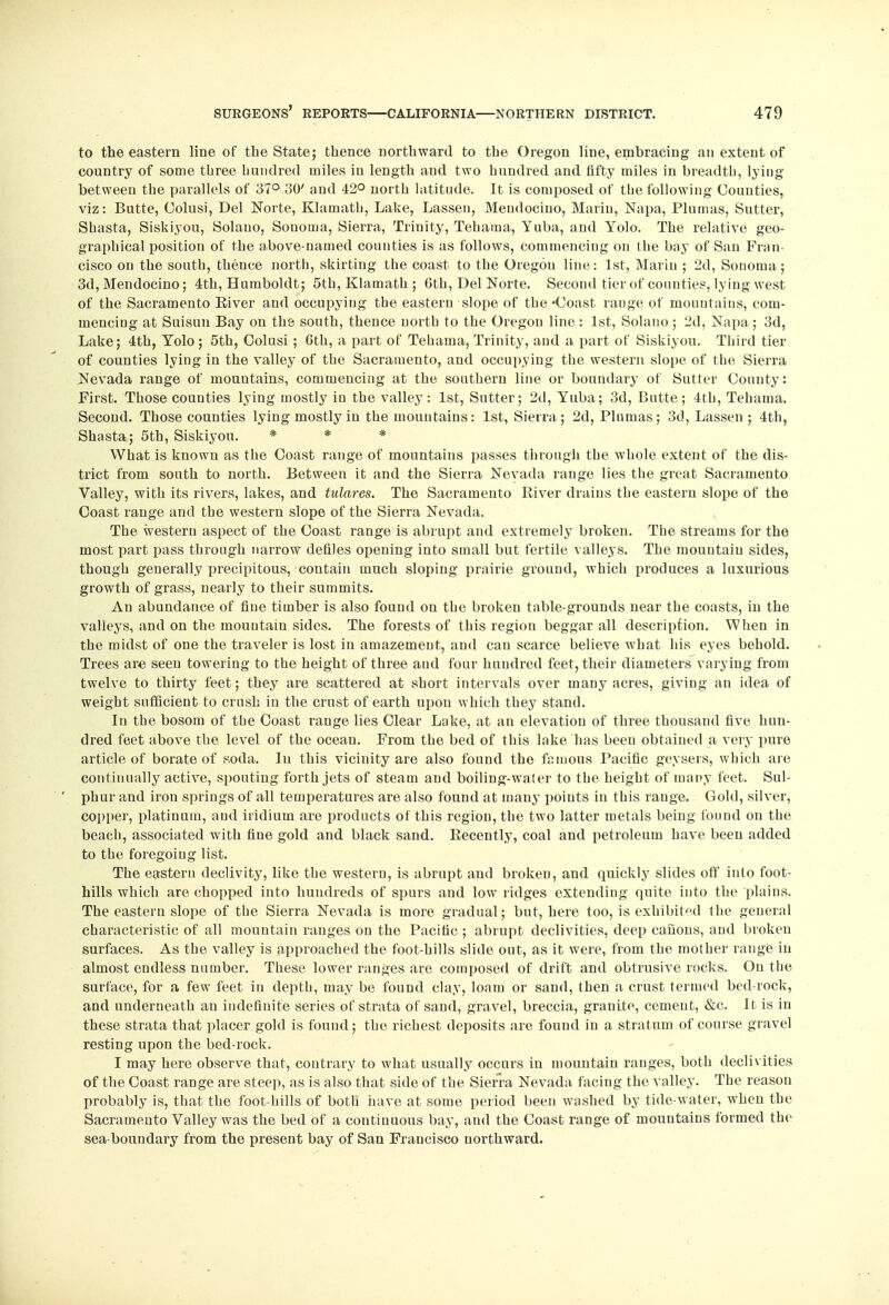 to the eastern line of the State; thence northward to the Oregon line, embracing an extent of country of some three hundred miles in length and two hundred and fifty miles in breadth, lying between the parallels of 37° 30' and 42° north latitude. It is composed of the following Counties, viz: Butte, Colusi, Del Norte, Klamath, Lake, Lassen, Mendocino, Marin, Napa, Plumas, Sutter, Shasta, Siskiyou, Solano, Sonoma, Sierra, Trinity, Tehama, Yuba, and Yolo. The relative geo- graphical position of the above-named counties is as follows, commencing on the bay of San Fran- cisco on the south, thence north, skirting the coast to the Oregou line: 1st, Marin ; 2d, Sonoma; 3d, Mendocino; 4th, Humboldt; 5th, Klamath ; Gth, Del Norte. Second tier of counties, lying west of the Sacramento Eiver and occupying the eastern slope of the -Coast range of mountains, com- mencing at Suisun Bay on the south, thence north to the Oregon line: 1st, Solano; 2d, Napa; 3d, Lake; 4th, Yolo; 5th, Colusi ; 6th, a part of Tehama, Trinity, and a part of Siskiyou. Third tier of counties lying in the valley of the Sacramento, and occupying the western slope of the Sierra Nevada range of mountains, commencing at the southern line or boundary of Sutter County: First. Those counties lying mostly in the valley: 1st, Sutter; 2d, Yuba; 3d, Butte; 4th, Tehama. Second. Those counties lying mostly in the mountains: 1st, Sierra; 2d, Plumas; 3d, Lassen; 4th, Shasta; 5th, Siskiyou. * * * What is known as the Coast range of mountains passes through the whole extent of the dis- trict from south to north. Between it and the Sierra Nevada range lies the great Sacramento Valley, with its rivers, lakes, and tulares. The Sacramento River drains the eastern slope of the Coast range and the western slope of the Sierra Nevada. The western aspect of the Coast range is abrupt and extremely broken. The streams for the most part pass through narrow defiles opening into small but fertile valleys. The mountain sides, though generally precipitous, contain much sloping prairie ground, which produces a luxurious growth of grass, nearly to their summits. An abundance of fine timber is also found on the broken table-grounds near the coasts, in the valleys, and on the mountain sides. The forests of this region beggar all description. When in the midst of one the traveler is lost in amazement, and can scarce believe what his eyes behold. Trees are seen towering to the height of three and four hundred feet, their diameters varying from twelve to thirty feet; they are scattered at short intervals over many acres, giving an idea of weight sufficient to crush in the crust of earth upou which they stand. In the bosom of the Coast range lies Clear Lake, at an elevation of three thousand five hun- dred feet above the level of the ocean. From the bed of this lake has been obtained a very pure article of borate of soda. Iu this vicinity are also found the famous Pacific geysers, which are continually active, spouting forth jets of steam and boiling-water to the height of many feet. Sul- phur and iron springs of all temperatures are also found at many points in this range. Gold, silver, copper, platinum, and iridium are products of this region, the two latter metals being found on the beach, associated with fine gold and black sand. Recently, coal and petroleum have been added to the foregoing list. The eastern declivity, like the western, is abrupt and broken, and quickly slides off into foot- hills which are chopped into hundreds of spurs and low ridges extending quite into the plains. The eastern slope of the Sierra Nevada is more gradual; but, here too, is exhibited the general characteristic of all mountain ranges on the Pacific ; abrupt declivities, deep canons, and broken surfaces. As the valley is approached the foot-hills slide out, as it were, from the mother range in almost endless number. These lower ranges are composed of drift and obtrusive rocks. On the surface, for a few feet in depth, may be found clay, loam or sand, then a crust termed bed-rock, and underneath an indefinite series of strata of sand, gravel, breccia, granite, cement, &c. It is in these strata that placer gold is found; the richest deposits are found in a strat um of course gravel resting upon the bed-rock. I may here observe that, contrary to what usually occurs iu mountain ranges, both declivities of the Coast range are steep, as is also that side of the Sierra Nevada facing the valley. The reason probably is, that the foot-hills of both have at some period been washed by tide-water, when the Sacramento Valley was the bed of a continuous bay, aud the Coast range of mountains formed the sea-boundary from the present bay of San Francisco northward.