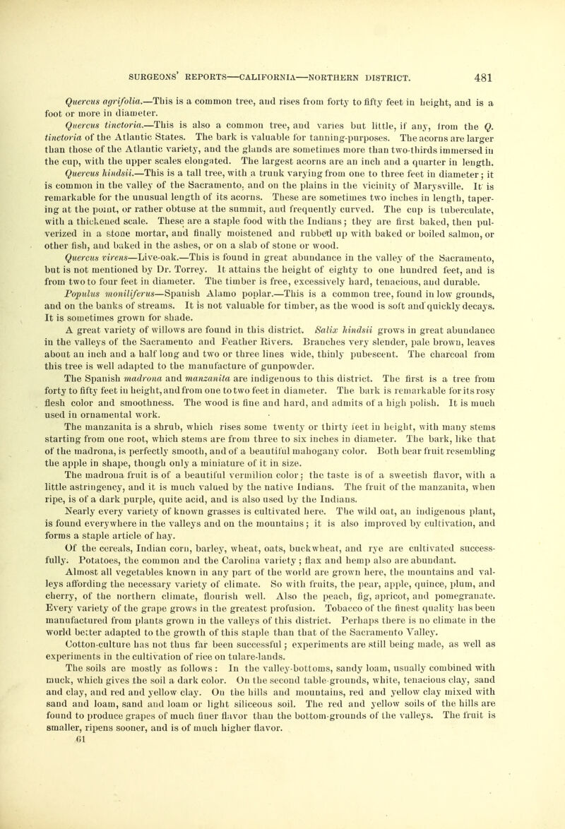 Quercus agrifolia.—This is a common tree, aud rises from forty to fifty feet iu height, and is a foot or more in diameter. Quercus tinctoria.—This is also a common tree, and varies but little, if any, from the Q. tinctoria of the Atlantic States. The bark is valuable for tanning-purposes. The acorns are larger than those of the Atlantic variety, and the glands are sometimes more than two-thirds immersed in the cup, with the upper scales elongated. The largest acorns are an inch and a quarter in length. Quercus hindsii.—This is a tall tree, with a trunk varying from one to three feet in diameter; it is common in the valley of the Sacramento, and on the plains in the vicinity of Marysville. It is remarkable for the unusual length of its acorns. These are sometimes two inches in length, taper- ing at the point, or rather obtuse at the summit, aud frequently curved. The cap is tuberculate, with a thickened scale. These are a staple food with the Indians ; they are first baked, then pul- verized in a stone mortar, and finally moistened and rubbed up with baked or boiled salmon, or other fish, and baked in the ashes, or on a slab of stone or wood. Quercus virens—Live-oak.—This is found in great abundance in the valley of the Sacramento, but is not mentioned by Dr. Torrey. It attains the height of eighty to one hundred feet, and is from two to four feet in diameter. The timber is free, excessively hard, tenacious, and durable. Populus moniliferus—Spanish Alamo poplar.—This is a common tree, found iu low grounds, and on the banks of streams. It is not valuable for timber, as the wood is soft and'quickly decays. It is sometimes grown for shade. A great variety of willows are found in this district. Salix hindsii grows in great abundance iu the valleys of the Sacramento and Feather Eivers. Branches very slender, pale brown, leaves about an inch aud a half long and two or three lines wide, thinly pubescent. The charcoal from this tree is well adapted to the manufacture of gunpowder. The Spanish madrono, and manzanita are indigenous to this district. The first is a tree from forty to fifty feet iu height, and from one to two feet in diameter. The bark is remarkable for its rosy flesh color and smoothness. The wood is fine and hard, and admits of a high polish. It is much used in ornamental work. The manzanita is a shrub, which rises some twenty or thirty ieet iu height, with many stems starting from one root, which stems are from three to six inches iu diameter. The bark, like that of the inadrona, is perfectly smooth, and of a beautiful mahogany color. Both bear fruit resembling the apple in shape, though only a miniature of it in size. The inadrona fruit is of a beautiful vermilion color: the taste is of a sweetish flavor, with a little astringency, and it is much valued by the native ludiaus. The fruit of the manzanita, when ripe, is of a dark purple, quite acid, and is also used by the Indians. Nearly every variety of known grasses is cultivated here. The wild oat, an indigenous plant, is found everywhere in the valleys and on the mountains ; it is also improved by cultivation, and forms a staple article of hay. Of the cereals, Indian corn, barley, wheat, oats, buckwheat, and rye are cultivated success- fully. Potatoes, the common and the Carolina variety; flax and hemp also are abundant. Almost all vegetables known in any part of the world are grown here, the mountains and val- leys affording the necessary variety of climate. So with fruits, the pear, apple, quince, plum, and cherry, of the northern climate, flourish well. Also the peach, fig, apricot, and pomegranate. Every variety of the grape grows in the greatest profusion. Tobacco of the finest quality has been manufactured from plants grown iu the valleys of this district. Perhaps there is no climate in the world better adapted to the growth of this staple than that of the Sacramento Valley. Cotton-culture has not thus far been successful; experiments are still being made, as well as experiments in the cultivation of rice on tulare-lands. The soils are mostly as follows : In the valley-bottoms, sandy loam, usually combined with muck, which gives the soil a dark color. On the second table-grounds, white, tenacious clay, sand and clay, and red and yellow clay. On the hills aud mountains, red and yellow clay mixed with sand and loam, sand and loam or light siliceous soil. The red and yellow soils of the hills are found to produce grapes of much finer flavor than the bottom-grounds of the valleys. The fruit is smaller, ripens sooner, and is of much higher flavor. 01