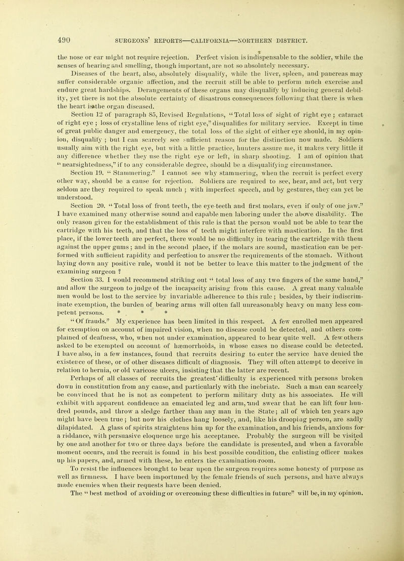 the nose or ear might not require rejection. Perfect vision is indispensable to the soldier, while the senses of hearing and smelling, though important, are not so absolutely necessary. Diseases of the heart, also, absolutely disqualify, while the liver, spleen, and pancreas may suffer considerable organic affection, and the recruit still be able to perform milch exercise and endure great hardships. Derangements of these organs may disqualify by inducing general debil- ity, yet there is not the absolute certainty of disastrous consequences following that there is when the heart isithe organ diseased. Section 12 of paragraph 85, Revised Regulations, Total loss of sight of right eye ; cataract of right eye ; loss of crystalline lens of right eye, disqualifies for military service. Except in time of great public danger and emergency, the total loss of the sight of either eye should, in my opin- iou, disqualify ; but I can scarcely see sufficient reason for the distinction now made. Soldiers usually aim with the right eye, but with a little practice, hunters assure me, it makes very little if any difference whether they use the right eye or left, in sharp shooting. I am of opinion that a nearsightedness, if to any considerable degree, should be a disqualifying circumstauce. Section 19.  Stammering. I cannot see why stammering, when the recruit is perfect every other way, should be a cause for rejection. Soldiers are required to see, hear, and act, but very seldom are they required to speak much ; with imperfect speech, and by gestures, they can yet be understood. Section 20.  Total loss of front teeth, the eye-teeth and first molars, even if only of one jaw. I have examined many otherwise sound and capable men laboring under the aboive disability. The only reason given for the establishment of this rule is that the person would not be able to tear the cartridge with his teeth, and that the loss of teeth might interfere with mastication. In the first place, if the lower teeth are perfect, there would be no difficulty in tearing the cartridge with them against the upper gums ; and in the second place, if the molars are sound, mastication can be per- formed with sufficieut rapidity and perfectiou to answer the requirements of the stomach. Without laying down any positive rule, would it not be better to leave this matter to the judgment of the examining surgeon H Section 33. I would recommeud striking out  total loss of any two fingers of the same hand, and allow the surgeon to judge ot the incapacity arising from this cause. A great many valuable men would be lost to the service by invariable adherence to this rule; besides, by their indiscrim- inate exemption, the burden of bearing arms will olteu fall unreasonably heavy on many less com- petent persons. *.,*.'*  Of frauds. My experience has been limited in this respect. A few enrolled men appeared for exemption on account of impaired vision, when no disease could be detected, and others com- plained of deafness, who, when not under examination, appeared to hear quite well. A few others asked to be exempted on account of haemorrhoids, in whose cases no disease could be detected. I have also, in a few instances, found that recruits desiring to enter the service have denied the existence of these, or of other diseases difficult of diagnosis. They will often attempt to deceive in relation to hernia, or old varicose ulcers, insisting that the latter are recent. Perhaps of all classes of recruits the greatest' difficulty is experienced with persons broken down in constitution from any cause, and particularly with the inebriate. Such a man can scarcely be convinced that he is not as competent to perform military duty as his associates. He will exhibit with apparent confidence an emaciated leg and arm, and swear that he can lift four hun- dred pounds, and throw a sledge farther than any man in the State; all of which ten years ago might have been true; but now his clothes hang loosely, and, like his drooping person, are sadly dilapidated. A glass of spirits straightens him up for the examination, and his friends, anxious for a riddance, with persuasive eloquence urge his acceptance. Probably the surgeon will be visited by one and another for two or three days before the candidate is presented, and when a favorable moment occurs, and the recruit is found in his best possible condition, the enlisting officer makes up his papers, and, armed with these, he enters the examination-room. To resist the influences brought to bear upon the surgeon requires some honesty of purpose as well as firmness. I have been importuned by the female friends of such persons, and have always made enemies when their requests have been denied. The  best method of avoiding or overcoming these difficulties in future will be, in my opinion.
