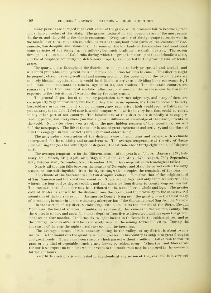 Many persons are engaged in the cultivation of the grape, which promises fair to become a great and valuable product of this State. The grapes produced in the mountains are of the most exqui- site flavor, and the yield to the vine is enormous. Every variety of foreign grape succeeds well in the foot-hills of these mouotain counties, as well as throughout most parts of the counties of Sac- ramento, San Joaquin, and Stanislaus. On some of the low lands of the counties last mentioned some varieties of the foreign grape mildew, but such localities are small in extent. The season throughout this section of California, during which the grape is maturing, is that of cloudless skies, and the atmosphere being dry no deleterious property is imparted to the growing vine or tender grape. The quartz-mines throughout the, district are being extensively prospected and worked, and will afford profitable employment for a numerous population for ages to come. This district might be properly classed as an agricultural and mining section of the country, but the two iuterests are so nicely blended together that it would be difficult to arrive at a dividing-line ; consequently, I shall class its inhabitants as miners, agriculturists, and traders. The mountain counties are remarkably free from any local morbific influences, and most of the sickness can be traced to exposure to the vicissitudes of weather during the rainy season. The general disposition of the mining-population is rather migratory, and many of them are consequently very improvident, but the life they lead, in my opinion, fits them to become the very best soldiers in the world, and should an emergency ever arise which would require California, to put an army in the field, 1 feel sure it would compare well with the very best that could be raised in any other part of our country. The inhabitants of this district are decidedly a newspaper- reading people, and everywhere you find a general diffusion of knowledge of the passing events in the world. No matter where you travel, in the most hidden recesses of the mountains, you will find the newspaper. The life of the miner is one of great excitement and activity, and the class of men thus engaged in this district is intelligent and enterprising. The geographical description of the district is one of mountains and valleys, with a climate unsurpassed for its salubrity and attractiveness. The average temperature at the city of Sacra- mento during the year is about fifty-nine degrees ; the latitude about thirty-eight and a half degrees north. The average temperature for the different mouths of the year is as follows : January, 45°; Feb- ruary, 48°; March, 51°; April, 59°; May, 67°; June, 71°; July, 73°; August, 73°; September, 66° ; October, 64° ; November, 52° ; December, 45°. (See comparative meteorological table.) Nearly all the rain falls between the months of November and May, the period called the rainy season, as contradistinguished from the dry season, which occupies the remainder of the year. The climate of the Sacramento and San Joaquin Valleys differs from that of the neighborhood of San Francisco and the coastwise counties. There are no fogs, and only faint sea-breezes ; the winters are four or five degrees colder, and the summers from filteen to twenty degrees warmer. The excessive heat of summer may be attributed to the want of ocean winds and fogs. The greater cold of winter is caused by the distance from the ocean, and the proximity to the snow-covered mountains of the Sierra Nevada. Sacramento County, lying near the great gap in the Coast range of mountains, is cooler in summer than any other portion of the Sacramento and San Joaquin Valleys. In that section of my district embracing within its limits the summit of the Sierra Nevada Mountains, the heat of summer at midday is very nearly the same as in Sacramento County, but the winter is colder, and snow falls to the depth of from five to fifteen feet, and lies upon the ground for three or four months. Ice forms six to eight inches in thickness in the coldest places, and as the country becomes older will be extensively used in the mining towns and cities. During the hot season of the year the nights are always cool and invigorating. The average amount of rain annually falling in the valleys of my district is about twenty inches. In the mountains the quantity is much greater. This country is subject to great droughts and great floods. There have been seasons which passed without a sufficient fall of rain to mature grass or any kind of vegetable : such years, however, seldom occur. When the wind blows from the north we expect no rain, but when it veers to the south rain may be expected in the course of forty-eight hours. Very little electricity is manifested in the clouds at any seasou of the year, and it is very sel-