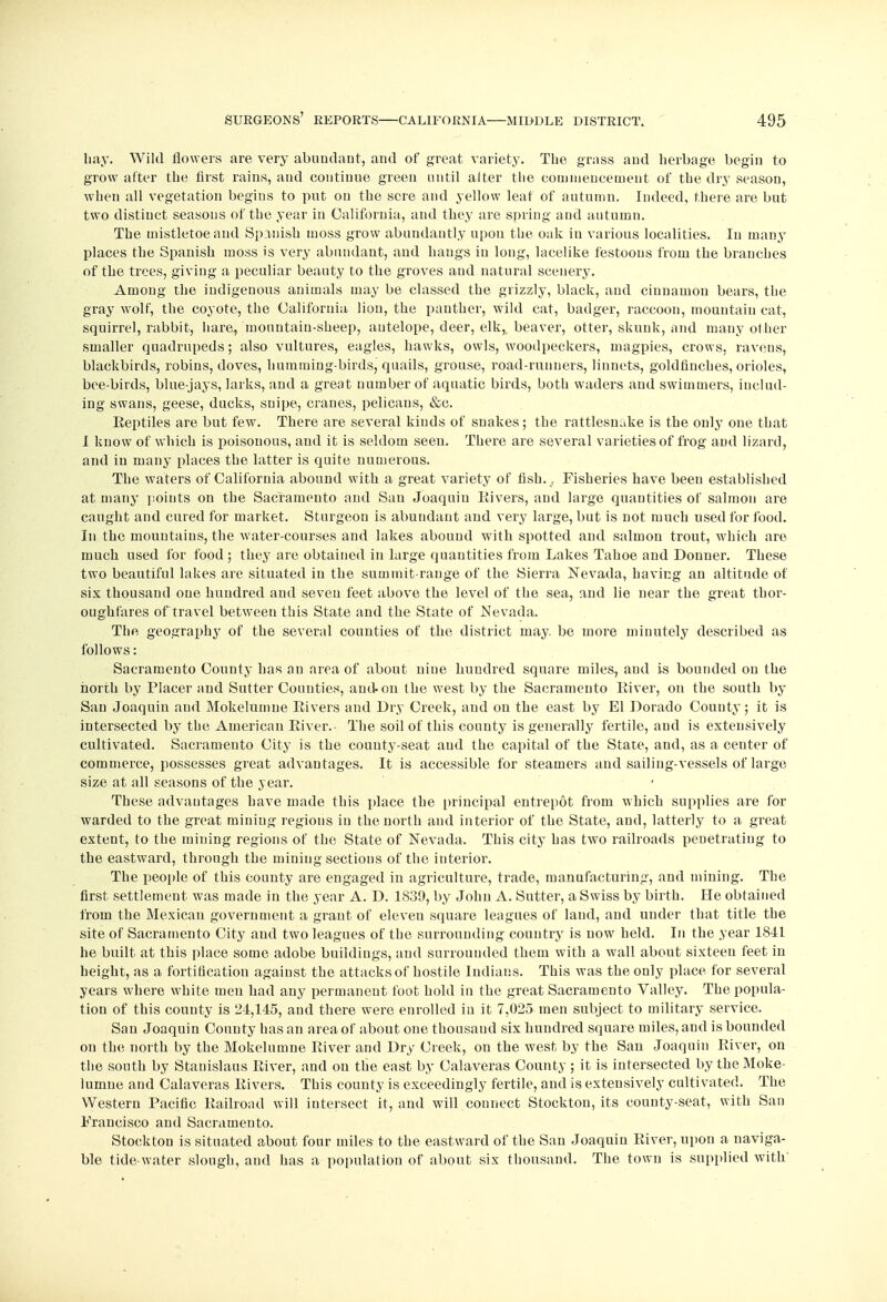 hay. Wild flowers are very abundant, and of great variety. The grass and herbage begin to grow after the first rains, and continue green until alter the commencement of the dry season, when all vegetation begins to put on the sere and yellow leaf of autumn. Indeed, there are but two distinct seasons of the year In California, and they are spring and autumn. The mistletoe and Spanish moss grow abundantly upon the oak in various localities. In many places the Spanish moss is very abundant, and hangs in long, lacelike festoons from the branches of the trees, giving a peculiar beauty to the groves and natural scenery. Among the indigenous animals may be classed the grizzly, black, and cinnamon bears, the gray wolf, the coyote, the California lion, the panther, wild cat, badger, raccoon, mountain cat, squirrel, rabbit, hare, mountain-sheep, antelope, deer, elk, beaver, otter, skunk, and many other smaller quadrupeds; also vultures, eagles, hawks, owls, woodpeckers, magpies, crows, ravens, blackbirds, robins, doves, humming-birds, quails, grouse, road-runners, linnets, goldfinches, orioles, bee-birds, blue-jays, larks, and a great number of aquatic birds, both waders and swimmers, includ- ing swans, geese, ducks, snipe, cranes, pelicans, &c. Eeptiles are but few. There are several kinds of snakes; the rattlesnake is the only one that I know of which is poisonous, and it is seldom seen. There are several varieties of frog and lizard, and in many places the latter is quite numerous. The waters of California abound with a great variety of fish., Fisheries have been established at many points on the Sacramento and San Joaquin Rivers, and large quantities of salmon are caught and cured for market. Sturgeon is abundant and very large, but is not much used for food. In the mountains, the water-courses and lakes abound with spotted and salmon trout, which are much used for food ; they are obtained in large quantities from Lakes Tahoe and Donner. These two beautiful lakes are situated in the summit-range of the Sierra Nevada, having an altitude of six thousand one hundred and seven feet above the level of the sea, and lie near the great thor- oughfares of travel between this State and the State of Nevada. The, geography of the several counties of the district may. be more minutely described as follows: Sacramento County has an area of about nine hundred square miles, and is bounded on the north by Placer and Sutter Counties, and on the west by the Sacramento Eiver, on the south by San Joaquin and Mokelumue Rivers and Dry Creek, and on the east by El Dorado County; it is intersected by the American Eiver.- The soil of this county is generally fertile, and is extensively cultivated. Sacramento City is the county-seat and the capital of the State, and, as a center of commerce, possesses great advantages. It is accessible for steamers and sailing-vessels of large size at all seasons of the year. These advantages have made this place the principal entrepot from which supplies are for warded to the great mining regions in the north and interior of the State, and, latterly to a great extent, to the raining regions of the State of Nevada. This city has two railroads penetrating to the eastward, through the raining sections of the interior. The people of this county are engaged in agriculture, trade, manufacturing, and mining. The first settlement was made in the year A. D. 1839, by John A. Sutter, a Swiss by birth. He obtained from the Mexican government a grant of eleven square leagues of laud, and under that title the site of Sacramento City and two leagues of the surrounding country is now held. In the year 1841 he built at this place some adobe buildings, and surrounded them with a wall about sixteen feet in height, as a fortification against the attacks of hostile Indians. This was the only place for several years where white men had any permanent foot hold in the great Sacramento Valley. The popula- tion of this county is 24,145, and there were enrolled in it 7,025 men subject to military service. San Joaquin County has an area of about one thousand six hundred square miles, and is bounded on the north by the Mokelumne Eiver and Dry Creek, on the west by the San Joaquin Eiver, on the south by Stanislaus Eiver, and on the east by Calaveras County ; it is intersected by the Moke- lumue and Calaveras Eivers. This county is exceedingly fertile, and is extensively cultivated. The Western Pacific Railroad will intersect it, and will connect Stockton, its county-seat, with San Francisco and Sacramento. Stockton is situated about four miles to the eastward of the San Joaquin Eiver, upon a naviga- ble tide water slough, and has a population of about six thousand. The town is supplied with'