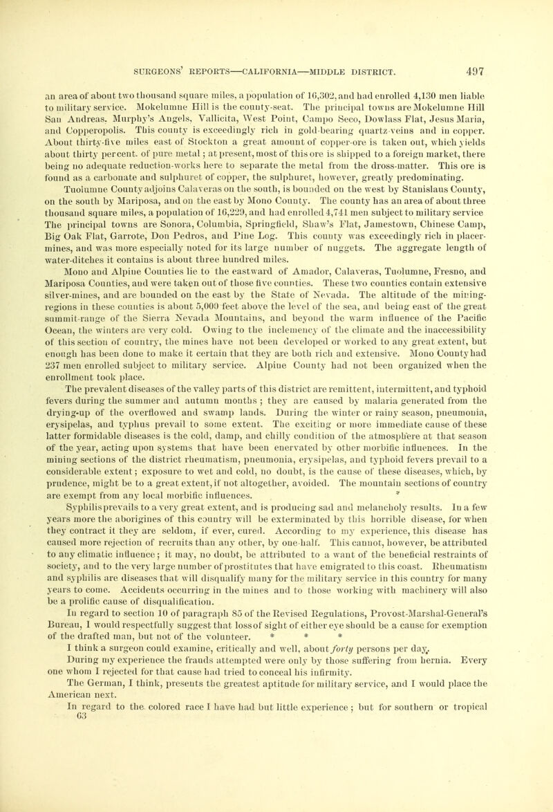 an area of about two thousand square miles, a population of 1G,302, and had enrolled 4,130 men liable to military service. Mokelumue Hill is the county-seat. The principal towns are Mokelumne Hill San Andreas. Murphy's Angels, Vallicita, West Point, Campo Seco, Dowlass Flat, Jesus Maria, and Copperopolis. This county is exceedingly rich in gold-bearing quartz-veins and in copper. About thirty-tive miles east of Stockton a great amount of copper-ore is taken out, which yields about thirty percent, of pure metal; at present, most of this ore is shipped to a foreign market, there being no adequate reduction-works here to separate the metal from the dross-matter. This ore is found as a carbonate and sulphuret of copper, the sulphuret, however, greatly predominating. Tuolumue County adjoins Calaveras on the south, is bounded on the west by Stanislaus Couuty, on the south by Mariposa, and on the east by Mono Couuty. The county has an area of about three thousand square miles, a population of 16,229, and had enrolled 4,741 men subject to military service The principal towns are Sonora, Columbia, Springfield, Shaw's Flat, Jamestown, Chinese Camp, Big Oak Flat, Garrote, Don Pedros, and Pine Log. This couuty was exceedingly rich in placer- mines, and was more especially noted for its large number of nuggets. The aggregate length of water-ditches it contains is about three hundred miles. Mono and Alpine Counties lie to the eastward of Amador, Calaveras, Tuolumne, Fresno, and Mariposa Counties, and were taken out of those five counties. These two counties contain extensive silver-mines, and are bounded on the east by the State of Nevada. The altitude of the mining- regious in these counties is about 5,000 feet above the level of the sea, aud being east of the great summit-range of the Sierra Nevada Mountains, and beyond the warm influence of the Pacific Ocean, the winters are very cold. Owing to the inclemency of the climate aud the inaccessibility of this section of country, the mines have not been developed or worked to any great extent, but enough has been done to make it certain that they are both rich and extensive. Mono County had 237 men enrolled subject to military service. Alpiue County had not been organized when the enrollment took place. The prevalent diseases of the valley parts of this district are remittent, intermittent, and typhoid fevers during the summer and autumn months ; they are caused by malaria generated from the drying-up of the overflowed and swamp lands. During the winter or rainy season, pneumonia, erysipelas, aud typhus prevail to some extent. The exciting or more immediate cause of these latter formidable diseases is the cold, damp, and chilly condition of the atmosphere at that season of the year, acting upon systems that have been enervated by other morbific influences. In the mining sections of the district rheumatism, pneumonia, erysipelas, aud typhoid fevers prevail to a considerable extent; exposure to wet and cold, no doubt, is the cause of these diseases, which, by prudence, might be to a great extent, if not altogether, avoided. The mountain sections of country are exempt from any local morbific influences. * Syphilis prevails to a very great extent, aud is producing sad and melancholy results. In a few years more the aborigines of this country will be exterminated by this horrible disease, for when they contract it they are seldom, if ever, cured. According to my experience, this disease has caused more rejection of recruits than any other, by one half. This cannot, however, be attributed to any climatic influence; it may, no doubt, be attributed to a want of the beneficial restraints of society, and to the very large number of prostitutes that have emigrated to this coast. Bheuinatisni and syphilis are diseases that will disqualify many for the military service in this country for many years to come. Accidents occurring in the mines and to those working with machinery will also be a prolific cause of disqualification. In regard to section 10 of paragraph 85 of the Revised Eegulations, Provost-Marshal-General's Bureau, 1 would respectfully suggest that lossof sight of either eye should be a cause for exemption of the drafted man, but not of the volunteer. * * * I think a surgeon could examine, critically and well, about/or^/ persons per day,. During my experience the frauds attempted were ouly by those suffering from hernia. Every one whom I rejected for that cause had tried to conceal his infirmity. The German, I think, presents the greatest aptitude for military service, and I would place the American next. In regard to the colored race I have had but little experience ; but for southern or tropical G3