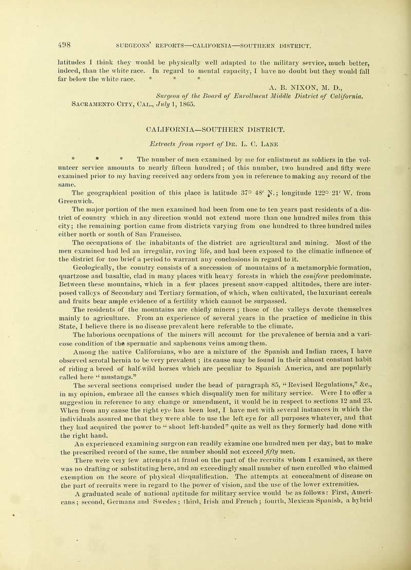 latitudes I think they would be physically well adapted to the military service, much better, indeed, than the white race. In regard to mental capacity, I have no doubt but they would fall far below the white race. * * * A. B. NIXON, M. D., Surgeon of the Board of Enrollment Middle District of California. Sacramento City, Cal., July 1,1865. CALIFORNIA—SOUTHERN DISTRICT. Extracts from report of Dr. L. C. Lane * * * The number of men examined by me for enlistment as soldiers in the vol- unteer service amounts to nearly fifteen hundred; of this number, two hundred and fifty were examined prior to my having received any orders from you in reference to making any record of the same. The geographical position of this place is latitude 37° 48' N.; longitude 122° 21'W. from Greenwich. The major portion of the men examined had been from one to ten years past residents of a dis- trict of country which in any direction would not extend more than one hundred miles from this city; the remaining portion came from districts varying from one hundred to three hundred miles either north or south of San Francisco. The occupations of the inhabitants of the district are agricultural and mining. Most of the men examined had led an irregular, roving life, and had been exposed to the climatic influence of the district for too brief a period to warrant any conclusions in regard to it. Geologically, the country consists of a succession of mountains of a metamorphic formation, quartzose and basaltic, clad in many places with heavy forests in which the conifene predominate. Between these mountains, which in a few places present snow-capped altitudes, there are inter- posed valleys of Secondary and Tertiary formation, of which, when cultivated, the luxuriant cereals and fruits bear ample evidence of a fertility which cannot be surpassed. The residents of the mountains are chiefly miners ; those of the valleys devote themselves mainly to agriculture. From an experience of several years in the practice of medicine in this State, I believe there is no disease prevalent here referable to the climate. The laborious occupations of the miners will account for the prevalence of hernia and a vari- cose condition of the spermatic and saphenous veins among them. Among the native Californians, who are a mixture of the Spanish and Indian races, I have observed scrotal hernia to be very prevalent ; its cause may be found in their almost constant habit of riding a breed of half-wild horses which are peculiar to Spanish America, and are popularly called here  mustangs. The several sections comprised under the head of paragraph 85, Revised Regulations, &c, in my opinion, embrace all the causes which disqualify men for military service. Were I to offer a suggestion in reference to any change or amendment, it would be in respect to sections 12 and 23. When from any cause the right eye has been lost, I have met with several instances in which the individuals assured me that they were able to use the left eye for all purposes whatever, and that they had acquired the power to  shoot left-handed quite as well as they formerly had done with the right hand. An experienced examining surgeon can readily examine one hundred men per day, but to make the prescribed record of the same, the number should not exceed fifty men. There were very few attempts at fraud on the part of the recruits whom I examined, as there was no drafting or substituting here, and an exceedingly small number of men enrolled who claimed exemption on the score of physical disqualification. The attempts at concealment of disease on the part of recruits were in regard to the power of vision, and the use of the lower extremities. A graduated scale of national aptitude for military service would be as follows: First, Ameri- cans ; second, Germans and Swedes; third, Irish and French ; fourth, Mexican Spanish, a hybrid