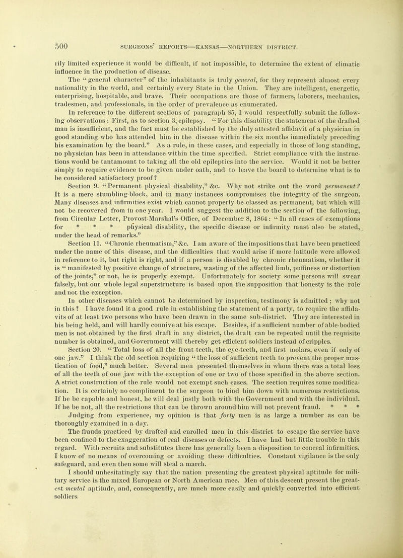 rily limited experience it would be difficult, if not impossible, to determine the extent of climatic influence in the production of disease. The general character of the inhabitants is truly general, for they represent almost every nationality in the world, and certainly every State in the Union. They are intelligent, energetic, enterprising, hospitable, and brave. Their occupations are those of farmers, laborers, mechanics, tradesmen, and professionals, in the order of prevalence as enumerated. In reference to the different sections of paragraph 85, I would respectfully submit the follow- ing observations : First, as to section 3, epilepsy.  For this disability the statement of the drafted man is insufficient, and the fact must be established by the duly attested affidavit of a physician in good standing who has attended him in the disease within the six months immediately preceding his examination by the board. As a rule, in these cases, and especially in those of long standing, no physician has been in attendance within the time specified. Strict compliance with the instruc- tions would be tantamount to taking all the old epileptics into the service. Would it not be better simply to require evidence to be given under oath, and to leave the board to determine what is to be considered satisfactory proof? Section 9.  Permanent physical disability, &c. Why not strike out the word permanent f It is a mere stumbling-block, and in many instances compromises the integrity of the surgeon. Many diseases and infirmities exist which cannot properly be classed as permanent, but which will not be recovered from in one year. I would suggest the addition to the section of the following, from Circular Letter, Provost-Marshal's Office, of December 8, 1864:  In all cases of exemptions for * * * physical disability, the specific disease or infirmity must also be stated, under the head of remarks. Section 11. Chronic rheumatism, &c. I am aware of the impositions that have been practiced under the name of this disease, and the difficulties that would arise if more latitude were allowed in reference to it, but right is right, and if a person is disabled by chronic rheumatism, whether it is  manifested by positive change of structure, wasting of the affected limb, puffiness or distortion of the joints, or not, he is properly exempt. Unfortunately for society some persons will swear falsely, but our whole legal superstructure is based upon the supposition that honesty is the rule and not the exception. In other diseases which cannot be determined by inspection, testimony is admitted ; why not in this % I have found it a good rule in establishing the statement of a party, to require the affida- vits of at least two persons who have been drawn in the same sub-district. They are interested in his being held, and will hardly connive at his escape. Besides, if a sufficient number of able-bodied men is not obtained by the first draft in any district, the draft can be repeated until the requisite number is obtained, and Government will thereby get efficient soldiers instead of cripples. Section 20.  Total loss of all the front teeth, the eye-teeth, and first molars, even if only of one jaw. I think the old section requiring  the loss of sufficient teeth to prevent the proper mas- tication of food, much better. Several men presented themselves in whom there was a total loss of all the teeth of one jaw with the exception of one or two of those specified in the above section. A strict construction of the rule would not exempt such cases. The section requires some modifica- tion. It is certainly no compliment to the surgeon to bind him down with numerous restrictions. If he be capable and honest, he will deal justly both with the Government and with the individual. If he be not, all the restrictions that can be thrown around him will not prevent fraud. * * * Judging from experience, my opinion is that forty men is as large a number as can be thoroughly examined in a day. The frauds practiced by drafted and enrolled men in this district to escape the service have been confined to the exaggeration of real diseases or defects. I have had but little trouble in this regard. With recruits and substitutes there has generally been a disposition to conceal infirmities. I know of no means of overcoming or avoiding these difficulties. Constant vigilance is the only safeguard, and even then some will steal a march. I should unhesitatingly say that the nation presenting the greatest physical aptitude for mili- tary service is the mixed European or North American race. Men of this descent present the great- est mental aptitude, and, consequently, are much more easily and quickly converted into efficient soldiers