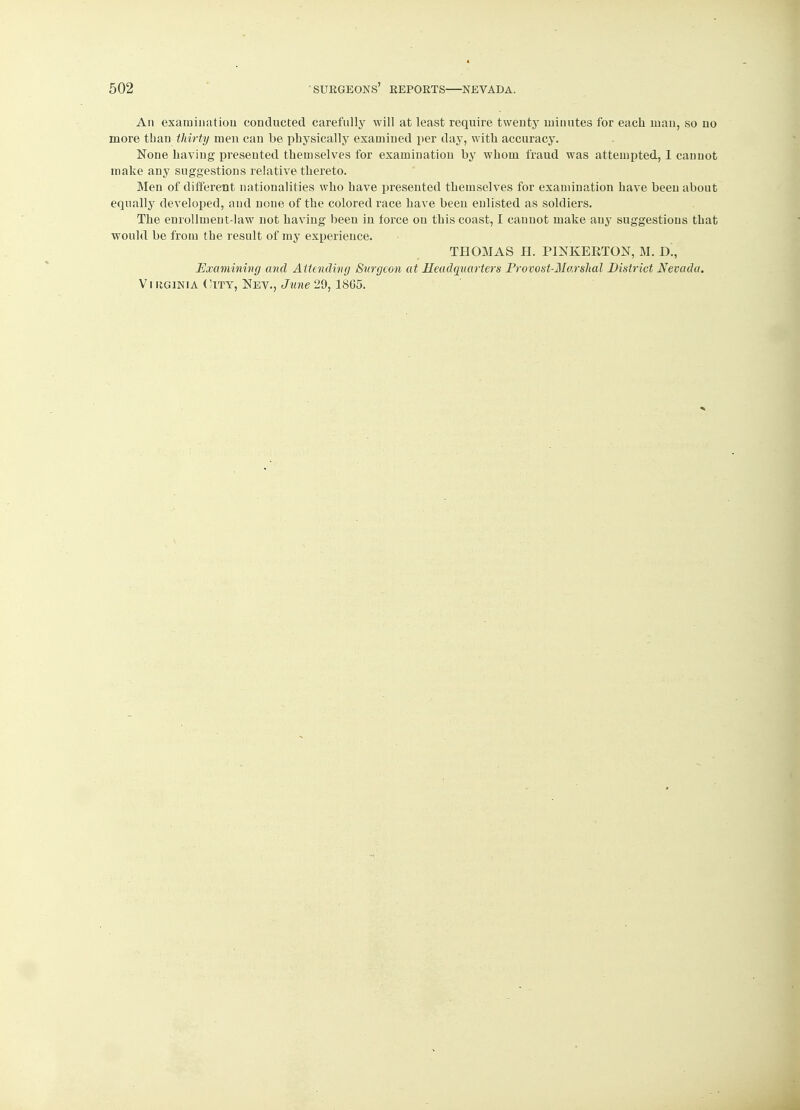 An examination conducted carefully will at least require twenty minutes for each man, so no more tban thirty men can be physically examined per day, with accuracy. None having presented themselves for examination by whom fraud was attempted, I cannot make any suggestions relative thereto. Men of different nationalities who have presented themselves for examination have been about equalty developed, and none of the colored race have been enlisted as soldiers. The enrollment-law not having been in force on this coast, I cannot make any suggestions that would be from the result of my experience. THOMAS H. PINKEETON, M. D., Examining and Attending Surgeon at Headquarters Provost-Marshal District Nevada. Virginia City, Nev., June 29,18G5.