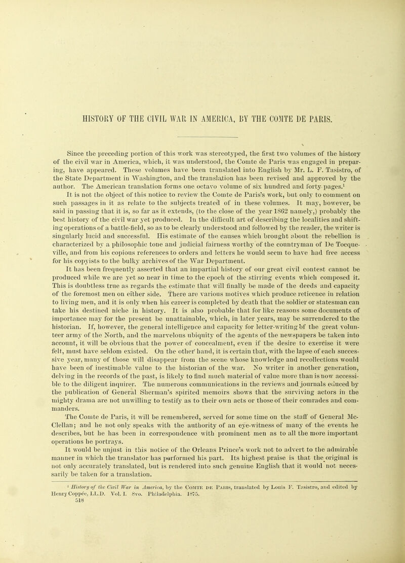 HISTORY OF THE CIVIL WAR IN AMERICA, BY THE COMTE DE PARIS. Since the preceding portion of this work was stereotyped, the first two volumes of the history of the civil war in America, which, it was understood, the Oomte de Paris was engaged in prepar- ing, have appeared. These volumes have been translated into English by Mr. L. F. Tasistro, of the State Department iu Washington, and the translation has been revised and approved by the author. The American translation forms one octavo volume of six hundred and forty pages.1 It is not the object of this notice to review the Comte de Paris's work, but only to comment on such passages in it as relate to the subjects treated of in these volumes. It may, however, be said in passing that it is, so far as it exteuds, (to the close of the year 1862 namely,) probably the best history of the civil war yet produced. In the difficult art of describing the localities and shift- ing operations of a battle-field, so as to be clearly understood and followed by the reader, the writer is singularly lucid and successful. His estimate of the causes which brought obout the rebellion is characterized by a philosophic tone and judicial fairness worthy of tbe countryman of De Tocque- ville, and from his copious references to orders and letters he would seem to have had free access for his copyists to the bulky archives of the War Department. It has been frequently asserted that an impartial history of our great civil contest cannot be produced while we are yet so near in time to the epoch of the stirring events which composed it. This is doubtless true as regards the estimate that will finally be made of the deeds and capacity of the foremost men on either side. There are various motives which produce reticence iu relation to living men, and it is only when his career is completed by death that the soldier or statesman can take his destined niche in history. It is also probable that for like reasons some documents of importance may for the present be unattainable, which, in later years, may be surrendered to the historian. If, however, the general intelligence and capacity for letter-writing of the great volun- teer army of the North, and the marvelous ubiquity of the agents of the newspapers be taken into account, it will be obvious that the power of concealment, even if the desire to exercise it were felt, must have seldom existed. On the other hand, it is certain that, with tbe lapse of each succes- sive year, many of those will disappear froni the scene whose knowledge and recollections would have been of inestimable value to the historian of the war. No writer in another generation, delving in the records of the past, is likely to find much material of value more than is now accessi- ble to the diligent inquirer. Tbe numerous communications in the reviews and journals educed by the publication of General Sherman's spirited memoirs shows that the surviving actors in the mighty drama are not unwilling to testify as to their own acts or those of their comrades and com- manders. Tbe Comte de Paris, it will be remembered, served for some time on the staff of General Mc- Clellan; and he not only speaks with the authority of an eye-witness of many of the events he describes, but he has been in correspondence with prominent men as to all the more important operations he portrays. It would be unjust iu this notice of the Orleans Prince's work not to advert to the admirable manner in which the translator has performed his part. Its highest praise is that the^ original is not only accurately translated, but is rendered into such genuine English that it would not neces- sarily be taken for a translation. 1 History of ilie Civil War in America, by tbe Comte de Paris, translated by Louis F. Tasistro, and edited by Henry Copped, LL.D. Vol.1. 8vo. Philadelphia. 1875.